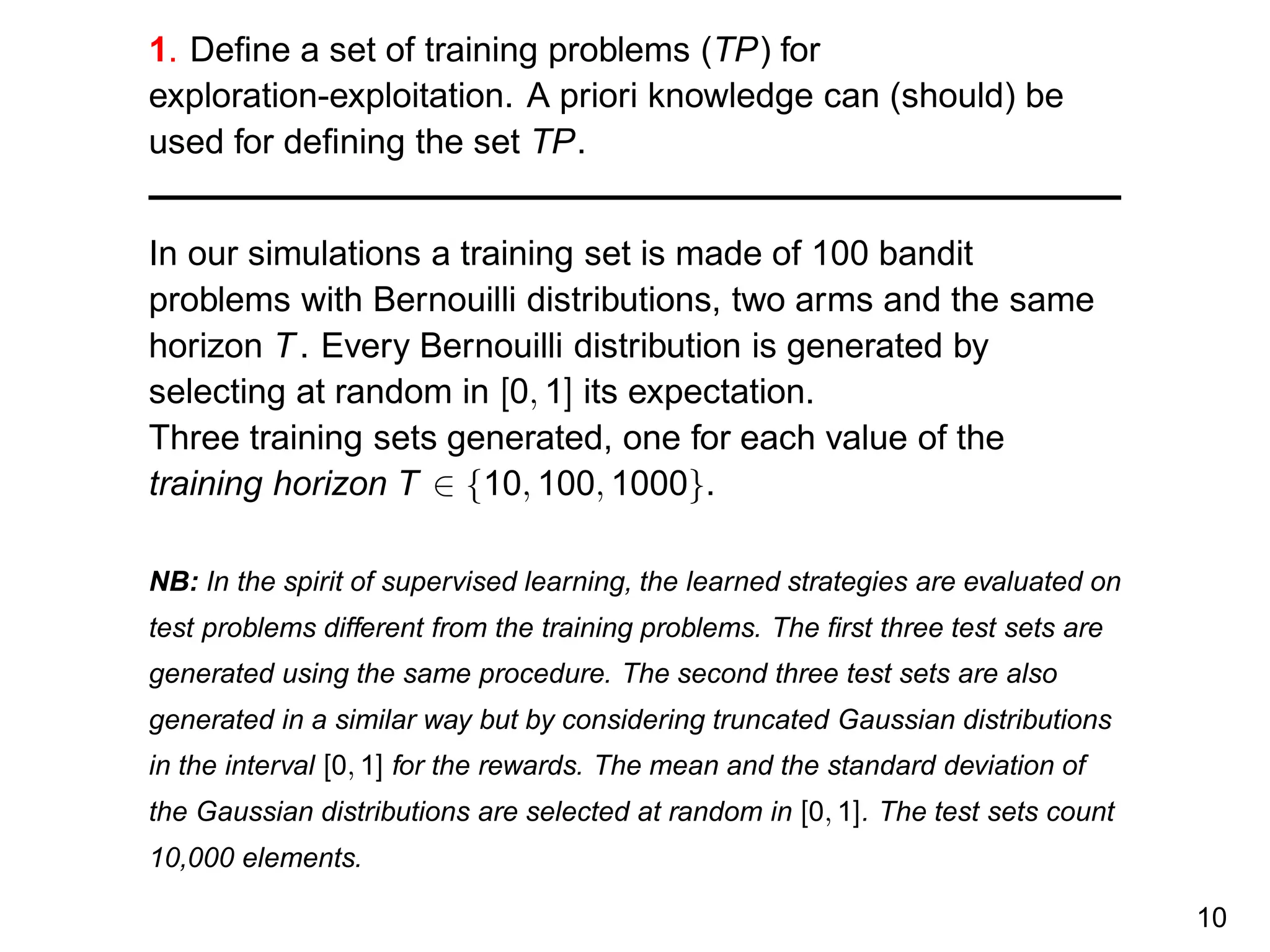 1. Deﬁne a set of training problems (TP) for
exploration-exploitation. A priori knowledge can (should) be
used for deﬁning the set TP.
In our simulations a training set is made of 100 bandit
problems with Bernouilli distributions, two arms and the same
horizon T. Every Bernouilli distribution is generated by
selecting at random in [0, 1] its expectation.
Three training sets generated, one for each value of the
training horizon T ∈ {10, 100, 1000}.
NB: In the spirit of supervised learning, the learned strategies are evaluated on
test problems different from the training problems. The ﬁrst three test sets are
generated using the same procedure. The second three test sets are also
generated in a similar way but by considering truncated Gaussian distributions
in the interval [0, 1] for the rewards. The mean and the standard deviation of
the Gaussian distributions are selected at random in [0, 1]. The test sets count
10,000 elements.
10
 