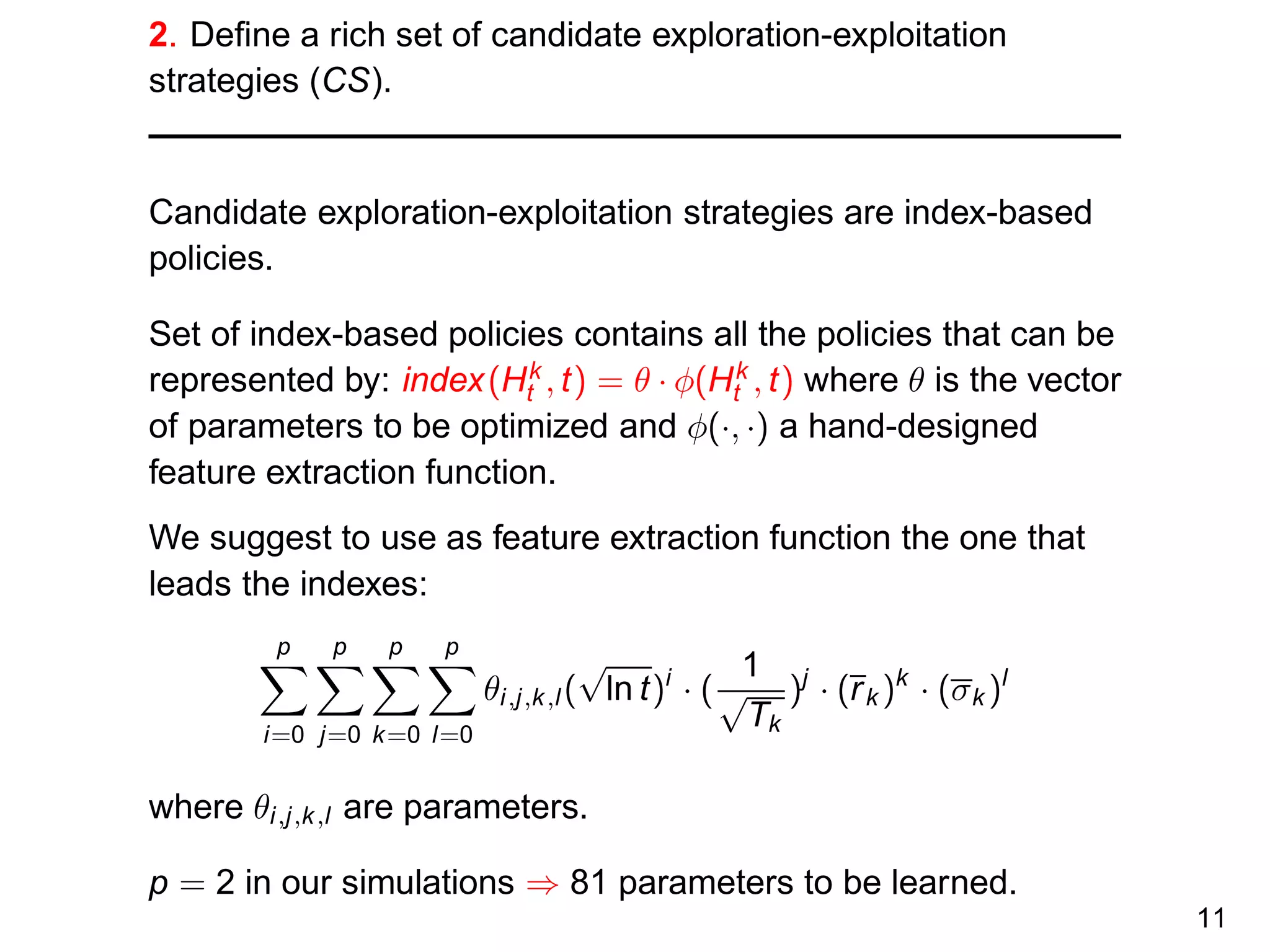 2. Deﬁne a rich set of candidate exploration-exploitation
strategies (CS).
Candidate exploration-exploitation strategies are index-based
policies.
Set of index-based policies contains all the policies that can be
represented by: index(Hk
t , t) = θ · φ(Hk
t , t) where θ is the vector
of parameters to be optimized and φ(·, ·) a hand-designed
feature extraction function.
We suggest to use as feature extraction function the one that
leads the indexes:
p
i=0
p
j=0
p
k=0
p
l=0
θi,j,k,l(
√
ln t)i
· (
1
√
Tk
)j
· (rk )k
· (σk )l
where θi,j,k,l are parameters.
p = 2 in our simulations ⇒ 81 parameters to be learned.
11
 