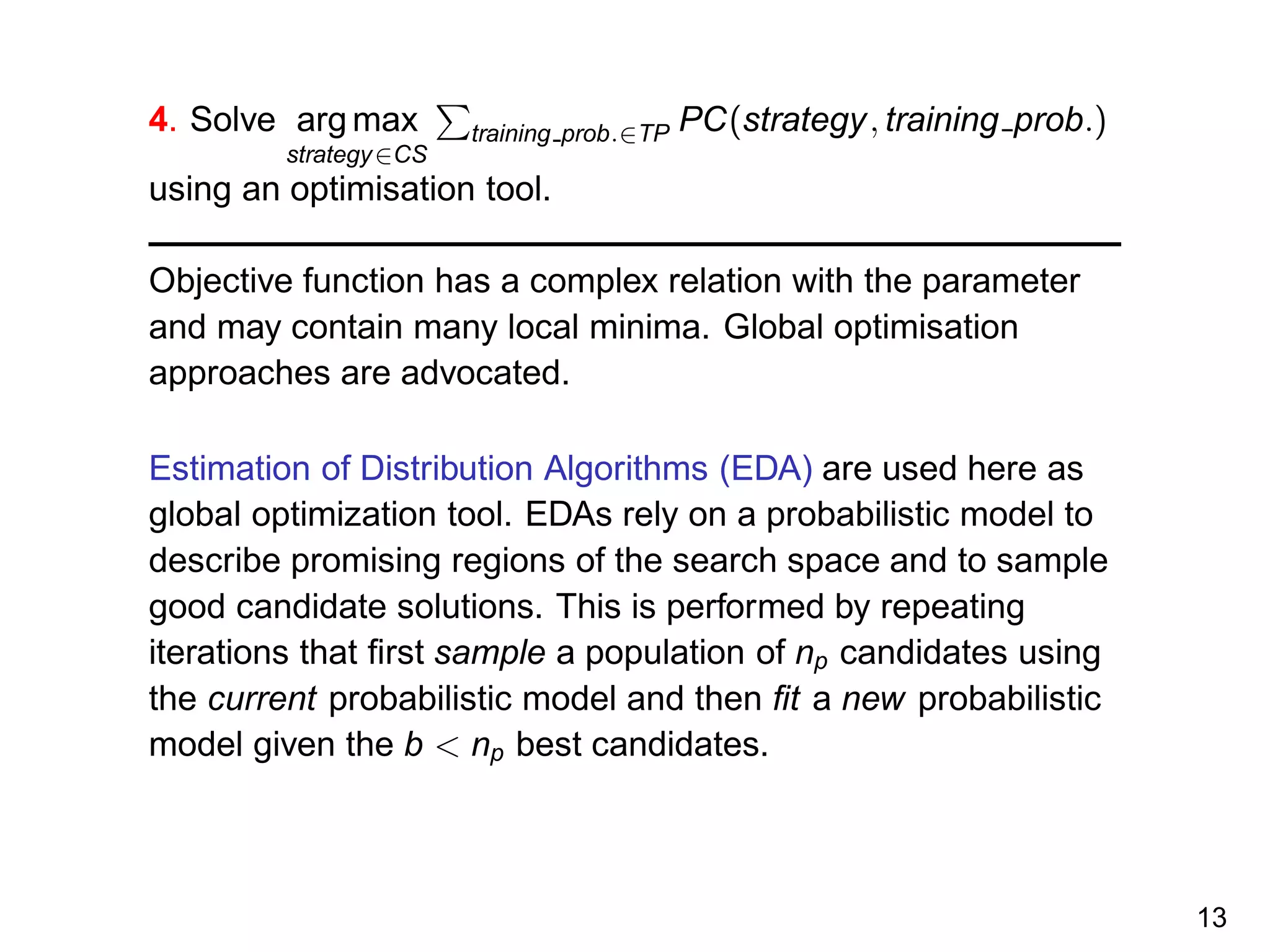 4. Solve arg max
strategy∈CS
training prob.∈TP PC(strategy, training prob.)
using an optimisation tool.
Objective function has a complex relation with the parameter
and may contain many local minima. Global optimisation
approaches are advocated.
Estimation of Distribution Algorithms (EDA) are used here as
global optimization tool. EDAs rely on a probabilistic model to
describe promising regions of the search space and to sample
good candidate solutions. This is performed by repeating
iterations that ﬁrst sample a population of np candidates using
the current probabilistic model and then ﬁt a new probabilistic
model given the b < np best candidates.
13
 