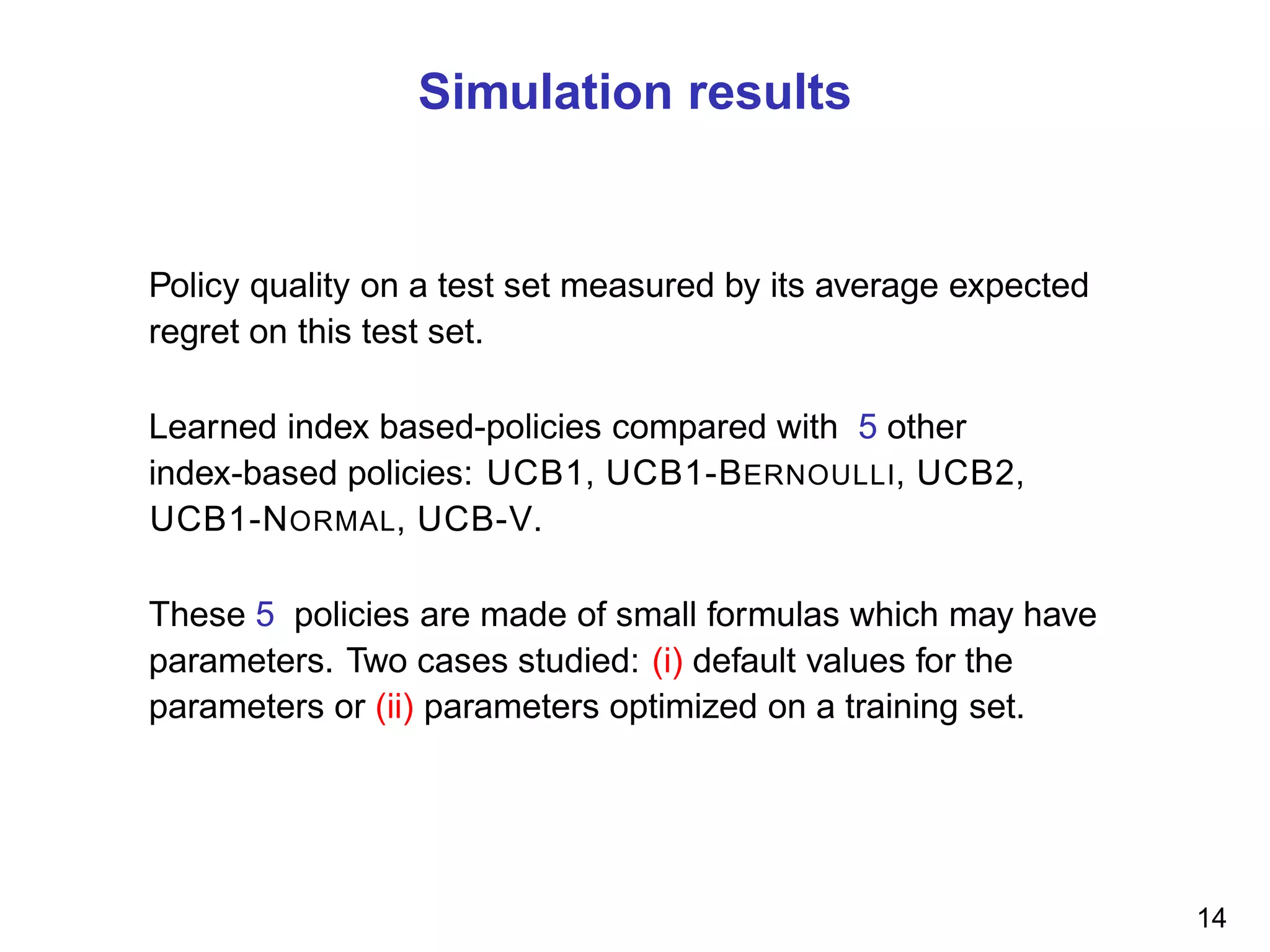 Simulation results
Policy quality on a test set measured by its average expected
regret on this test set.
Learned index based-policies compared with 5 other
index-based policies: UCB1, UCB1-BERNOULLI, UCB2,
UCB1-NORMAL, UCB-V.
These 5 policies are made of small formulas which may have
parameters. Two cases studied: (i) default values for the
parameters or (ii) parameters optimized on a training set.
14
 