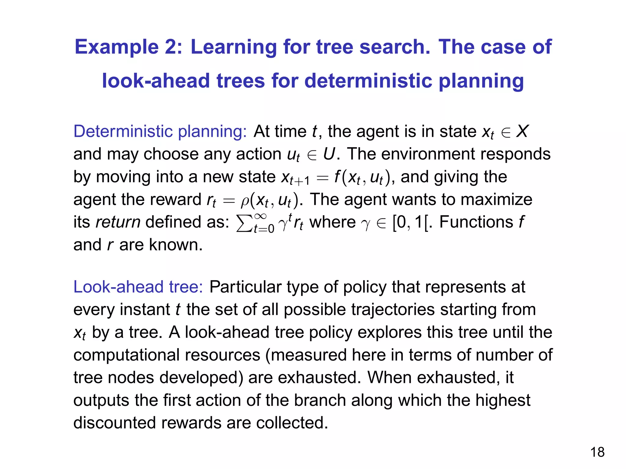 Example 2: Learning for tree search. The case of
look-ahead trees for deterministic planning
Deterministic planning: At time t, the agent is in state xt ∈ X
and may choose any action ut ∈ U. The environment responds
by moving into a new state xt+1 = f(xt , ut ), and giving the
agent the reward rt = ρ(xt , ut ). The agent wants to maximize
its return deﬁned as:
∞
t=0 γt
rt where γ ∈ [0, 1[. Functions f
and r are known.
Look-ahead tree: Particular type of policy that represents at
every instant t the set of all possible trajectories starting from
xt by a tree. A look-ahead tree policy explores this tree until the
computational resources (measured here in terms of number of
tree nodes developed) are exhausted. When exhausted, it
outputs the ﬁrst action of the branch along which the highest
discounted rewards are collected.
18
 