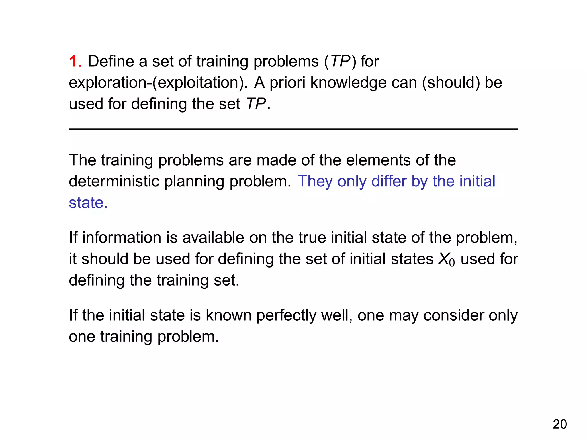 1. Deﬁne a set of training problems (TP) for
exploration-(exploitation). A priori knowledge can (should) be
used for deﬁning the set TP.
The training problems are made of the elements of the
deterministic planning problem. They only differ by the initial
state.
If information is available on the true initial state of the problem,
it should be used for deﬁning the set of initial states X0 used for
deﬁning the training set.
If the initial state is known perfectly well, one may consider only
one training problem.
20
 