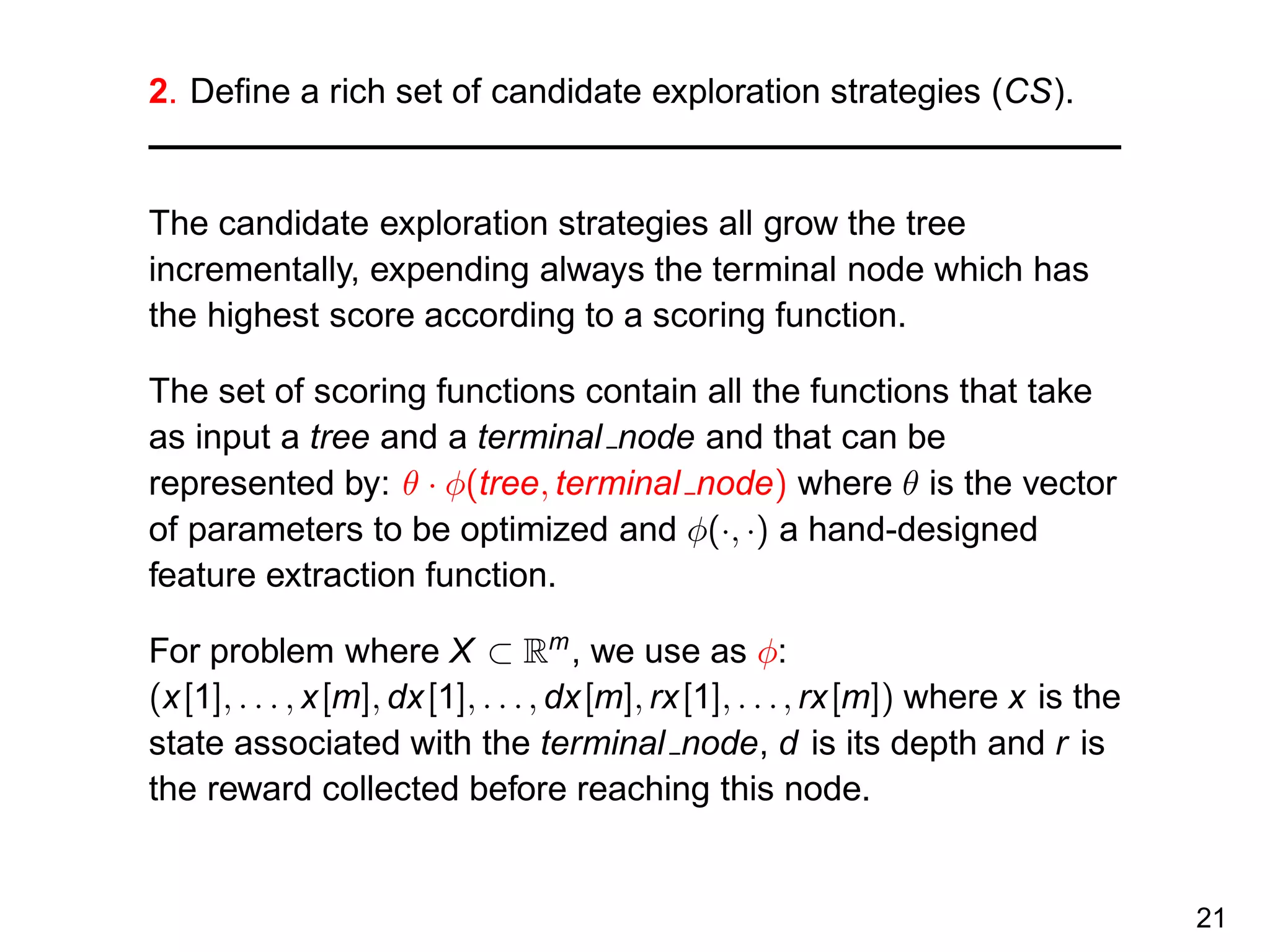 2. Deﬁne a rich set of candidate exploration strategies (CS).
The candidate exploration strategies all grow the tree
incrementally, expending always the terminal node which has
the highest score according to a scoring function.
The set of scoring functions contain all the functions that take
as input a tree and a terminal node and that can be
represented by: θ · φ(tree, terminal node) where θ is the vector
of parameters to be optimized and φ(·, ·) a hand-designed
feature extraction function.
For problem where X ⊂ Rm
, we use as φ:
(x[1], . . . , x[m], dx[1], . . ., dx[m], rx[1], . . ., rx[m]) where x is the
state associated with the terminal node, d is its depth and r is
the reward collected before reaching this node.
21
 