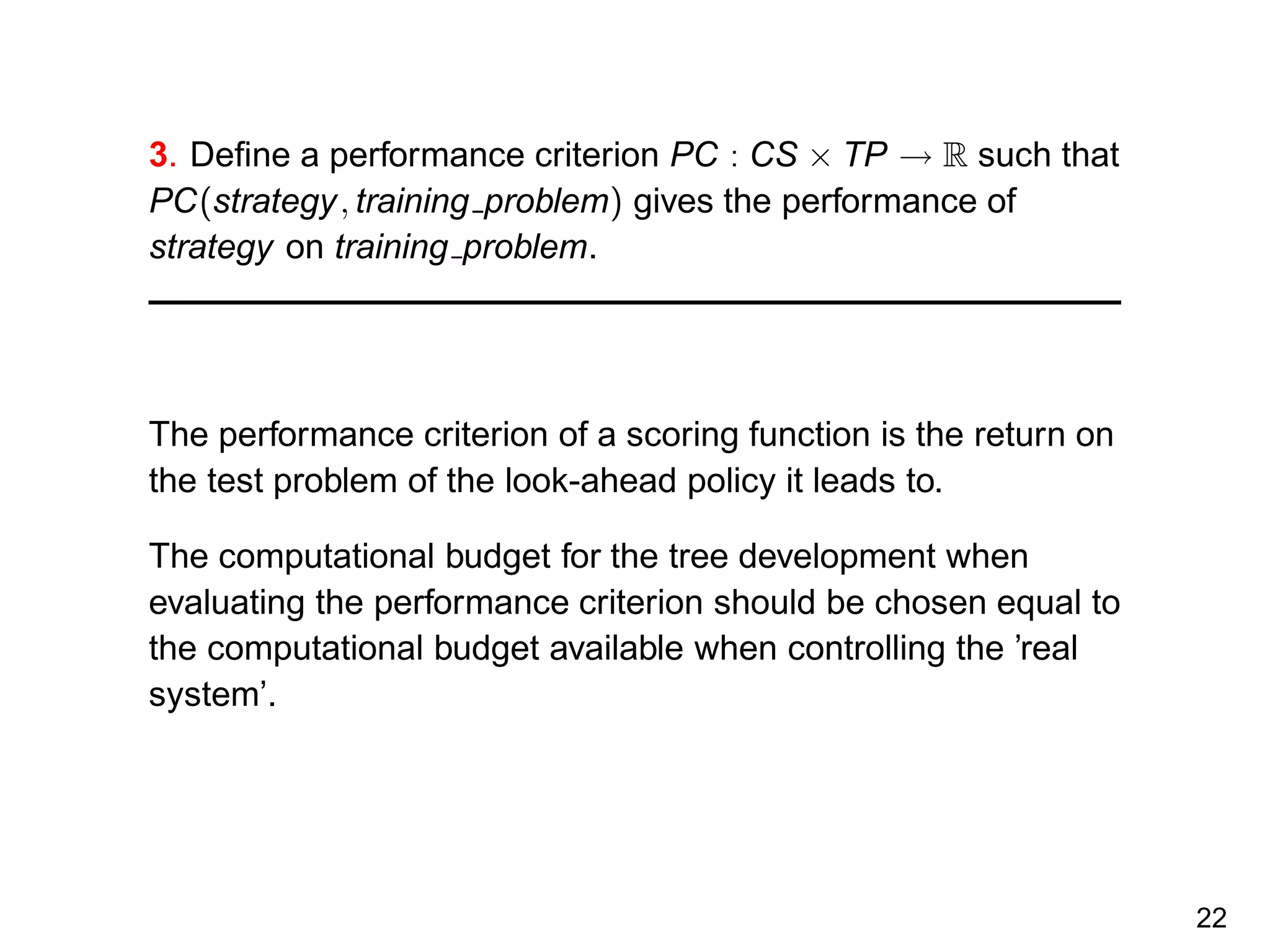 3. Deﬁne a performance criterion PC : CS × TP → R such that
PC(strategy, training problem) gives the performance of
strategy on training problem.
The performance criterion of a scoring function is the return on
the test problem of the look-ahead policy it leads to.
The computational budget for the tree development when
evaluating the performance criterion should be chosen equal to
the computational budget available when controlling the ’real
system’.
22
 