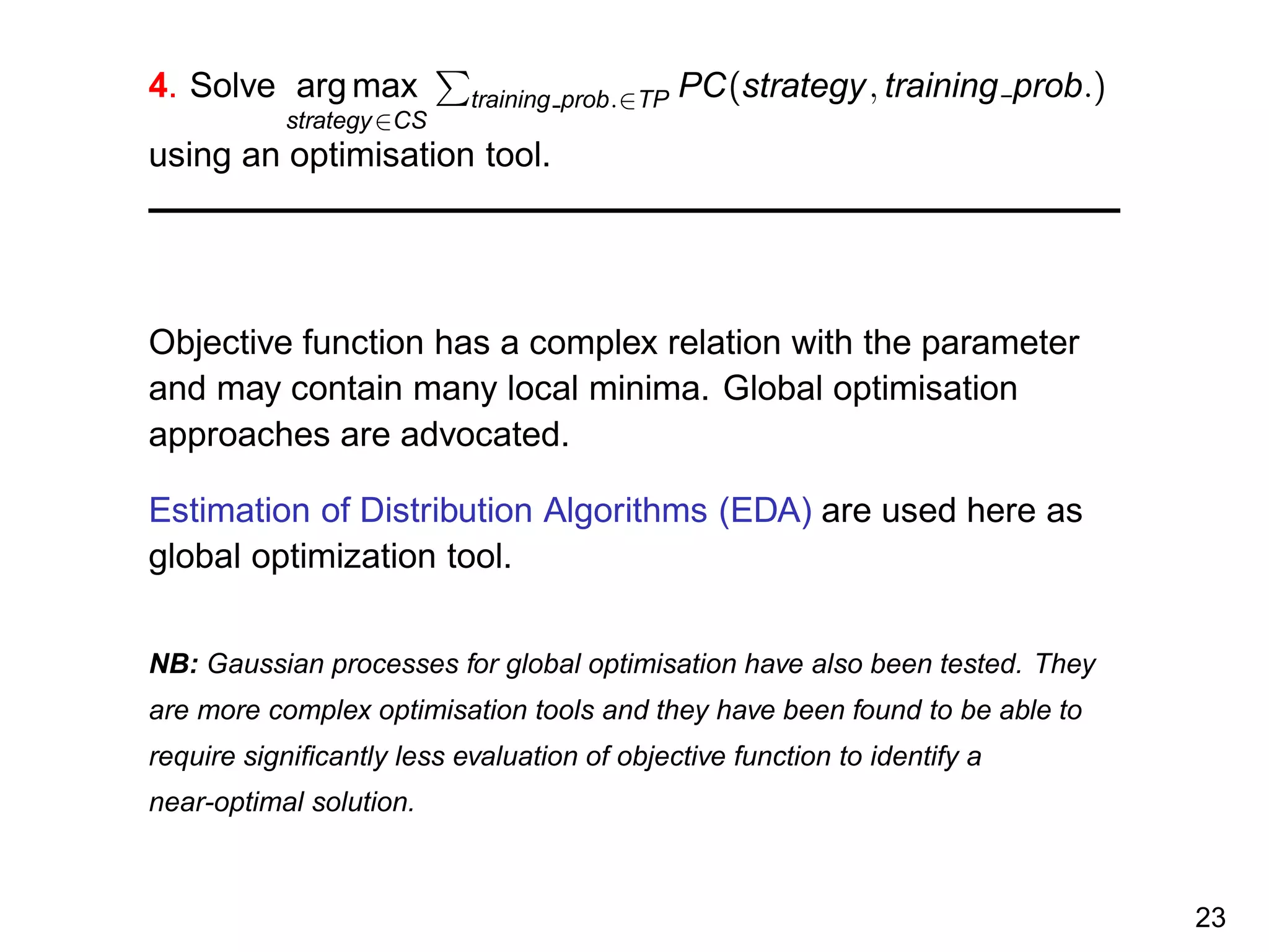 4. Solve arg max
strategy∈CS
training prob.∈TP PC(strategy, training prob.)
using an optimisation tool.
Objective function has a complex relation with the parameter
and may contain many local minima. Global optimisation
approaches are advocated.
Estimation of Distribution Algorithms (EDA) are used here as
global optimization tool.
NB: Gaussian processes for global optimisation have also been tested. They
are more complex optimisation tools and they have been found to be able to
require signiﬁcantly less evaluation of objective function to identify a
near-optimal solution.
23
 