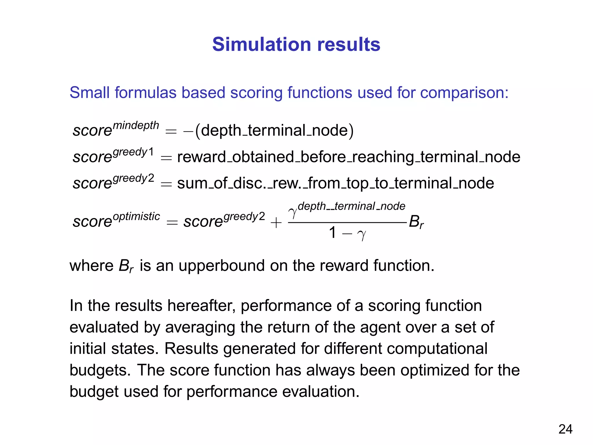 Simulation results
Small formulas based scoring functions used for comparison:
scoremindepth
= −(depth terminal node)
scoregreedy1
= reward obtained before reaching terminal node
scoregreedy2
= sum of disc. rew. from top to terminal node
scoreoptimistic
= scoregreedy2
+
γdepth terminal node
1 − γ
Br
where Br is an upperbound on the reward function.
In the results hereafter, performance of a scoring function
evaluated by averaging the return of the agent over a set of
initial states. Results generated for different computational
budgets. The score function has always been optimized for the
budget used for performance evaluation.
24
 