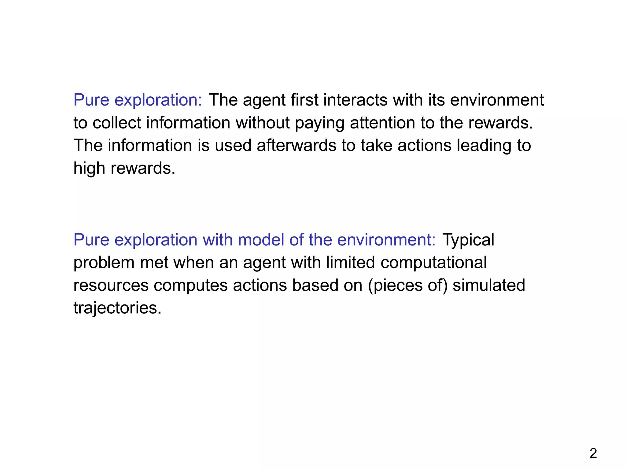 Pure exploration: The agent ﬁrst interacts with its environment
to collect information without paying attention to the rewards.
The information is used afterwards to take actions leading to
high rewards.
Pure exploration with model of the environment: Typical
problem met when an agent with limited computational
resources computes actions based on (pieces of) simulated
trajectories.
2
 