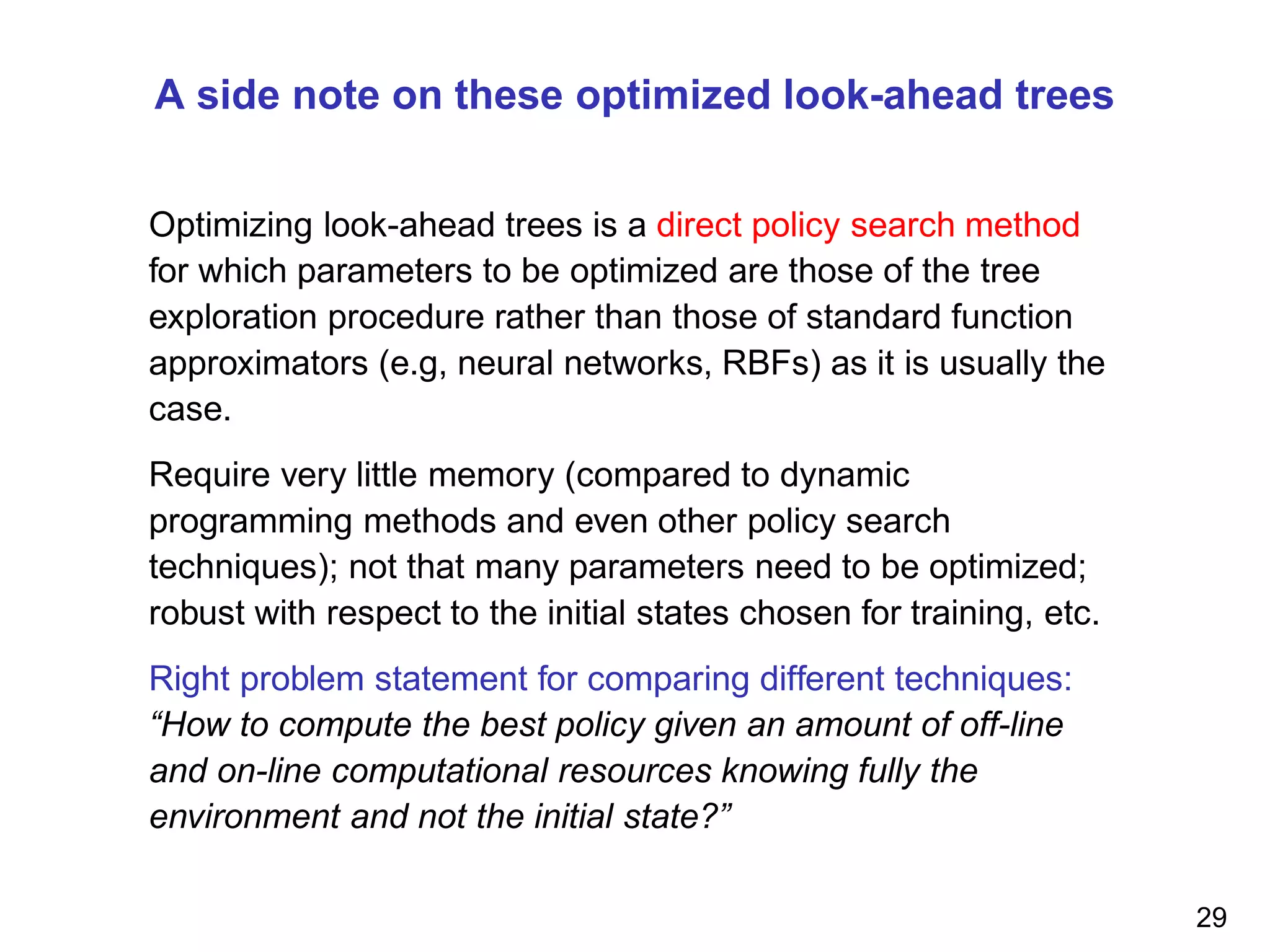 A side note on these optimized look-ahead trees
Optimizing look-ahead trees is a direct policy search method
for which parameters to be optimized are those of the tree
exploration procedure rather than those of standard function
approximators (e.g, neural networks, RBFs) as it is usually the
case.
Require very little memory (compared to dynamic
programming methods and even other policy search
techniques); not that many parameters need to be optimized;
robust with respect to the initial states chosen for training, etc.
Right problem statement for comparing different techniques:
“How to compute the best policy given an amount of off-line
and on-line computational resources knowing fully the
environment and not the initial state?”
29
 