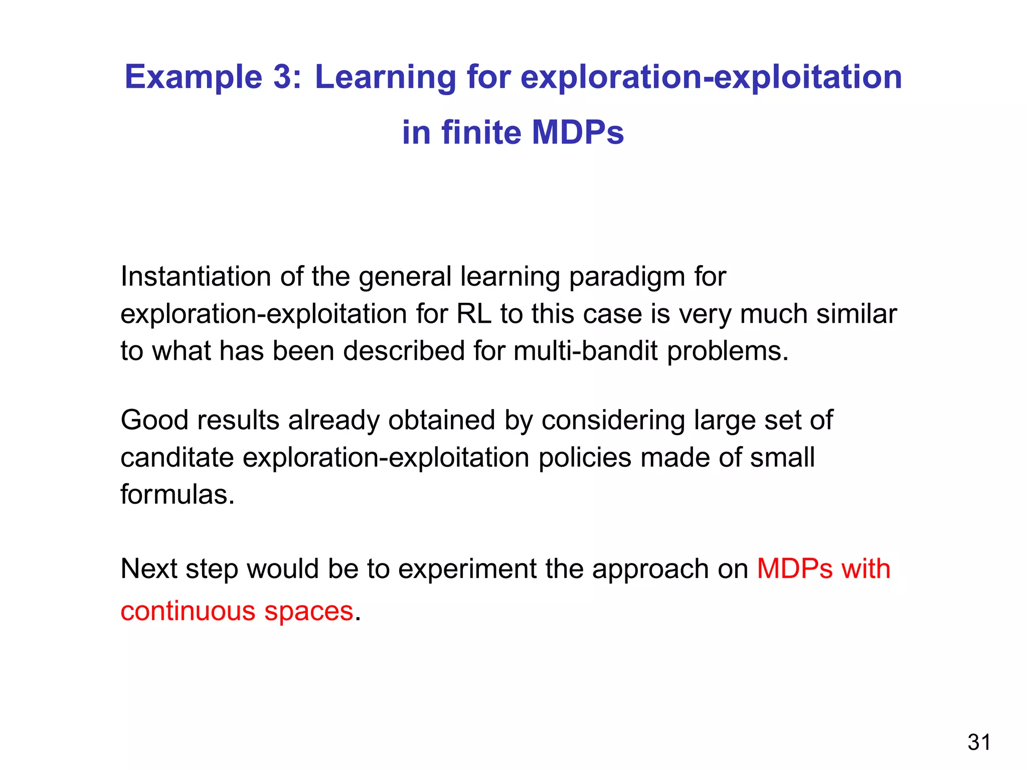 Example 3: Learning for exploration-exploitation
in ﬁnite MDPs
Instantiation of the general learning paradigm for
exploration-exploitation for RL to this case is very much similar
to what has been described for multi-bandit problems.
Good results already obtained by considering large set of
canditate exploration-exploitation policies made of small
formulas.
Next step would be to experiment the approach on MDPs with
continuous spaces.
31
 