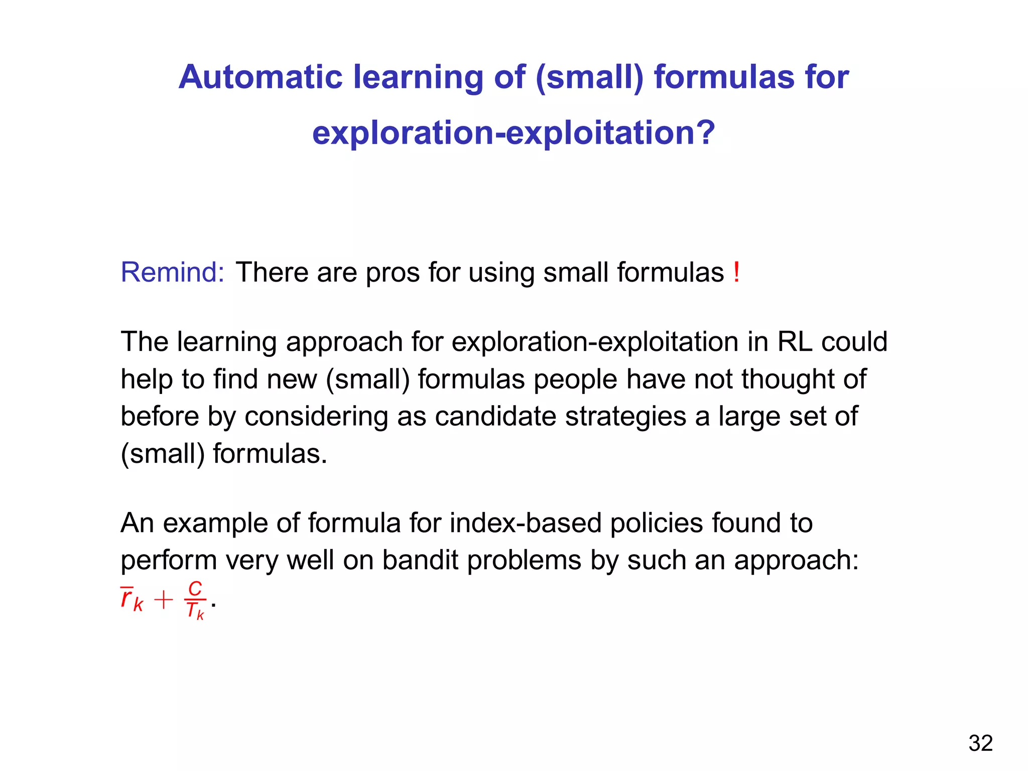 Automatic learning of (small) formulas for
exploration-exploitation?
Remind: There are pros for using small formulas !
The learning approach for exploration-exploitation in RL could
help to ﬁnd new (small) formulas people have not thought of
before by considering as candidate strategies a large set of
(small) formulas.
An example of formula for index-based policies found to
perform very well on bandit problems by such an approach:
rk + C
Tk
.
32
 