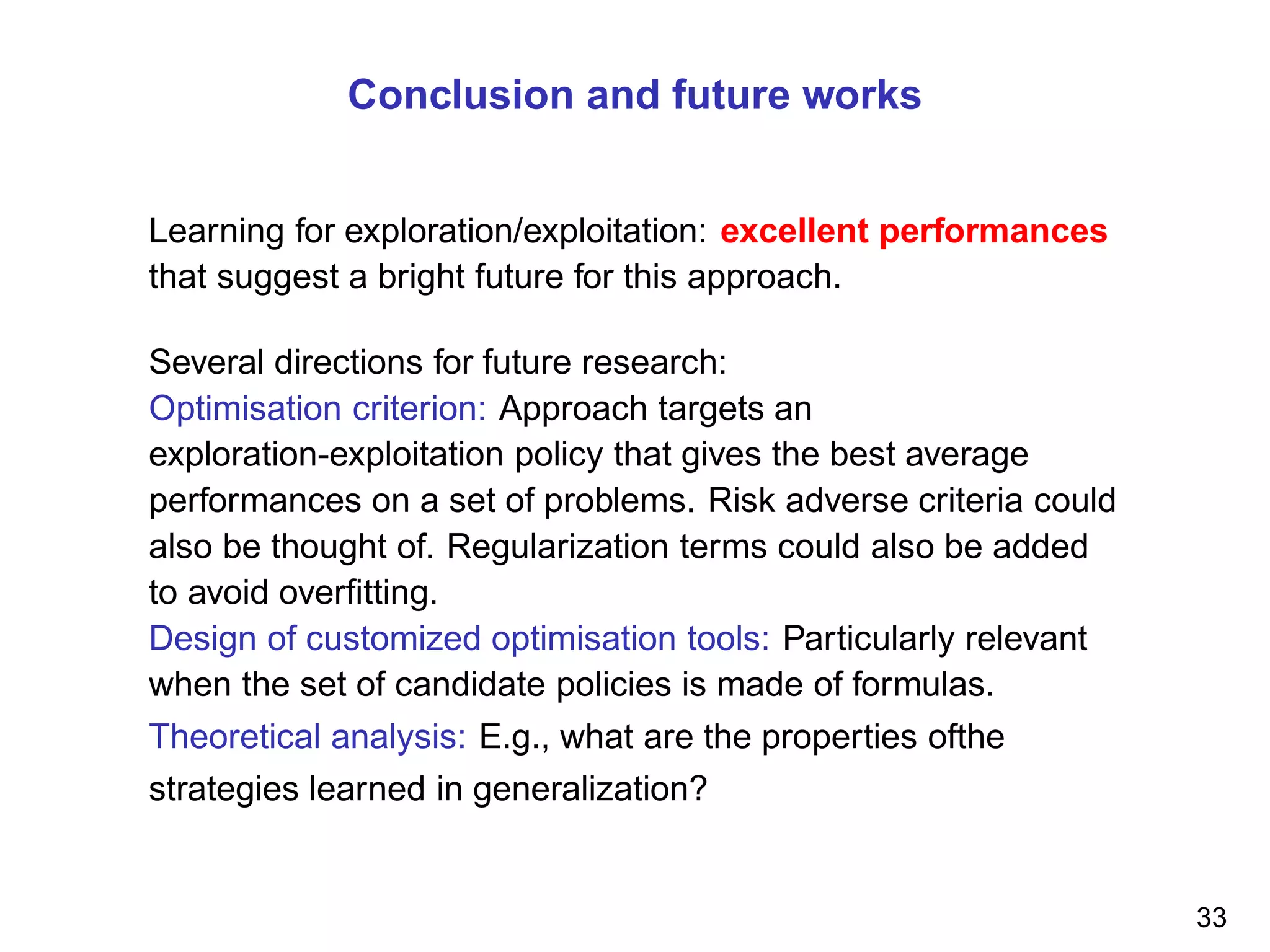 Conclusion and future works
Learning for exploration/exploitation: excellent performances
that suggest a bright future for this approach.
Several directions for future research:
Optimisation criterion: Approach targets an
exploration-exploitation policy that gives the best average
performances on a set of problems. Risk adverse criteria could
also be thought of. Regularization terms could also be added
to avoid overﬁtting.
Design of customized optimisation tools: Particularly relevant
when the set of candidate policies is made of formulas.
Theoretical analysis: E.g., what are the properties ofthe
strategies learned in generalization?
33
 