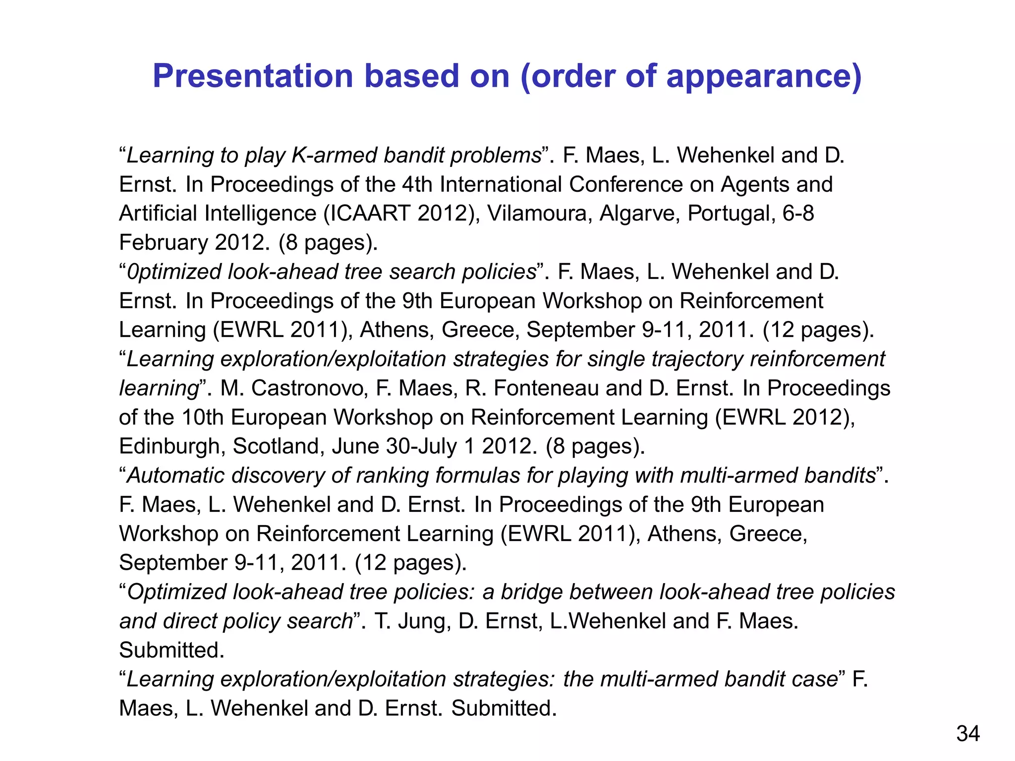 Presentation based on (order of appearance)
“Learning to play K-armed bandit problems”. F. Maes, L. Wehenkel and D.
Ernst. In Proceedings of the 4th International Conference on Agents and
Artiﬁcial Intelligence (ICAART 2012), Vilamoura, Algarve, Portugal, 6-8
February 2012. (8 pages).
“0ptimized look-ahead tree search policies”. F. Maes, L. Wehenkel and D.
Ernst. In Proceedings of the 9th European Workshop on Reinforcement
Learning (EWRL 2011), Athens, Greece, September 9-11, 2011. (12 pages).
“Learning exploration/exploitation strategies for single trajectory reinforcement
learning”. M. Castronovo, F. Maes, R. Fonteneau and D. Ernst. In Proceedings
of the 10th European Workshop on Reinforcement Learning (EWRL 2012),
Edinburgh, Scotland, June 30-July 1 2012. (8 pages).
“Automatic discovery of ranking formulas for playing with multi-armed bandits”.
F. Maes, L. Wehenkel and D. Ernst. In Proceedings of the 9th European
Workshop on Reinforcement Learning (EWRL 2011), Athens, Greece,
September 9-11, 2011. (12 pages).
“Optimized look-ahead tree policies: a bridge between look-ahead tree policies
and direct policy search”. T. Jung, D. Ernst, L.Wehenkel and F. Maes.
Submitted.
“Learning exploration/exploitation strategies: the multi-armed bandit case” F.
Maes, L. Wehenkel and D. Ernst. Submitted.
34
 