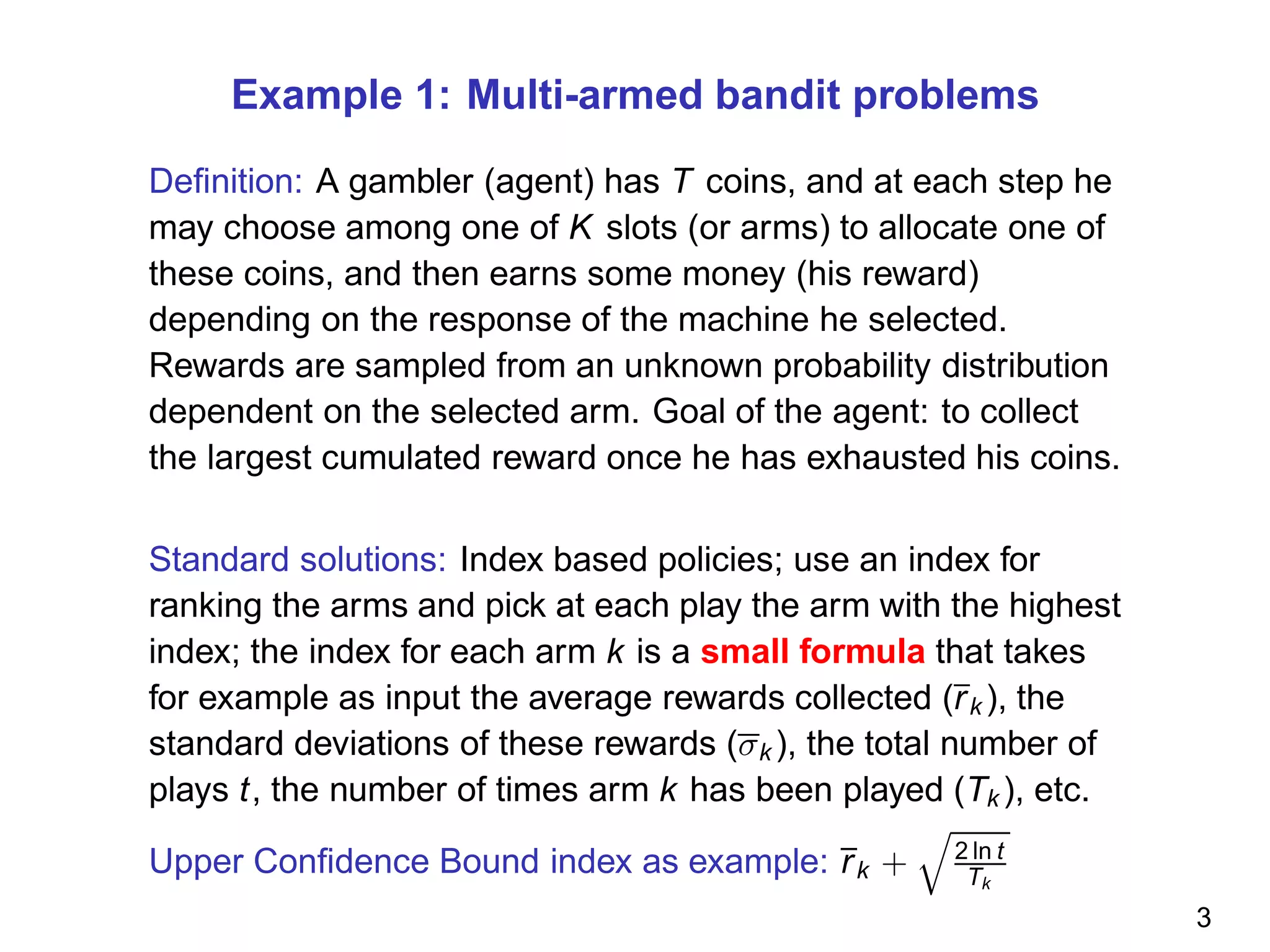Example 1: Multi-armed bandit problems
Deﬁnition: A gambler (agent) has T coins, and at each step he
may choose among one of K slots (or arms) to allocate one of
these coins, and then earns some money (his reward)
depending on the response of the machine he selected.
Rewards are sampled from an unknown probability distribution
dependent on the selected arm. Goal of the agent: to collect
the largest cumulated reward once he has exhausted his coins.
Standard solutions: Index based policies; use an index for
ranking the arms and pick at each play the arm with the highest
index; the index for each arm k is a small formula that takes
for example as input the average rewards collected (rk ), the
standard deviations of these rewards (σk ), the total number of
plays t, the number of times arm k has been played (Tk ), etc.
Upper Conﬁdence Bound index as example: rk + 2 ln t
Tk
3
 