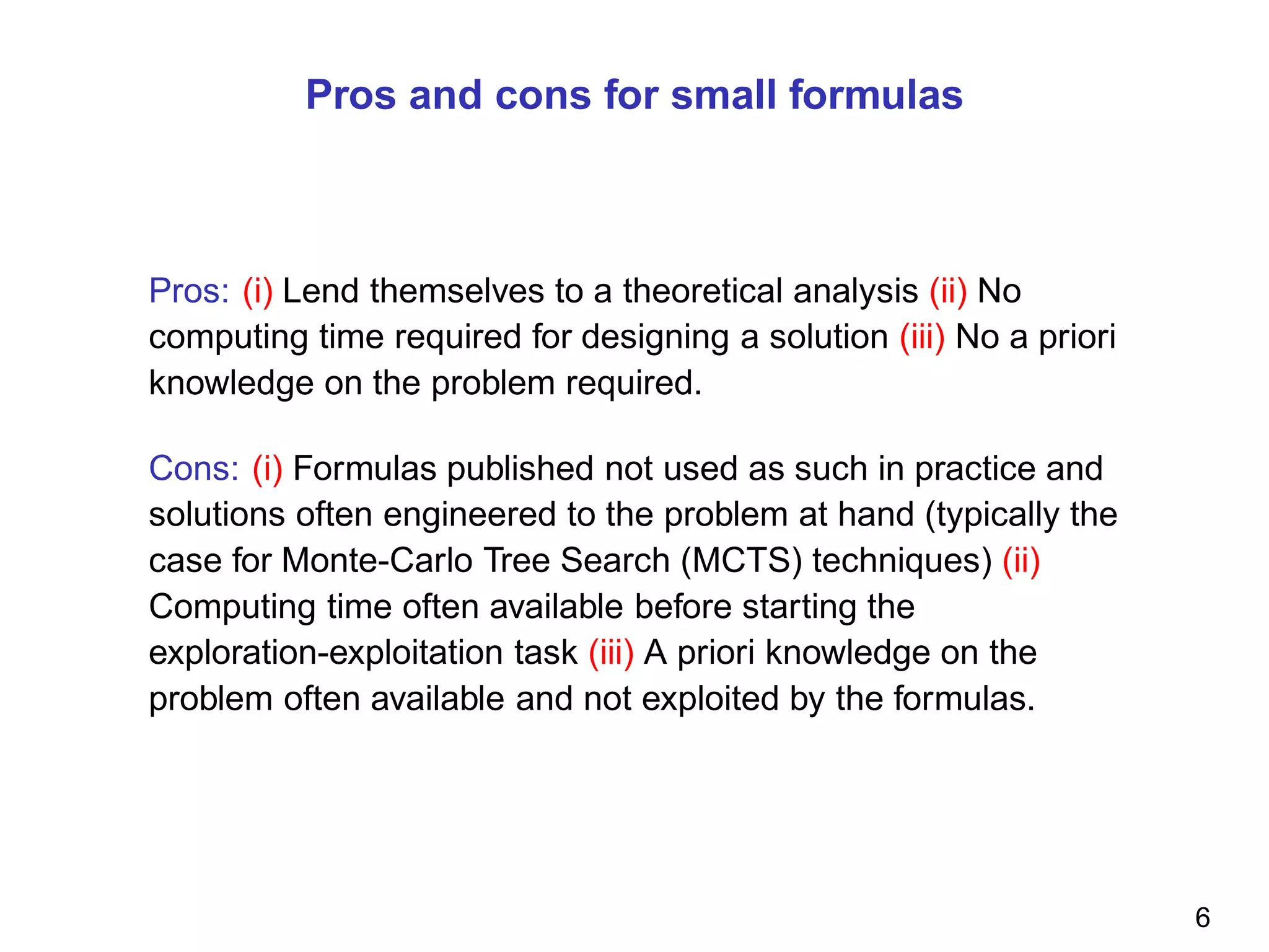 Pros and cons for small formulas
Pros: (i) Lend themselves to a theoretical analysis (ii) No
computing time required for designing a solution (iii) No a priori
knowledge on the problem required.
Cons: (i) Formulas published not used as such in practice and
solutions often engineered to the problem at hand (typically the
case for Monte-Carlo Tree Search (MCTS) techniques) (ii)
Computing time often available before starting the
exploration-exploitation task (iii) A priori knowledge on the
problem often available and not exploited by the formulas.
6
 