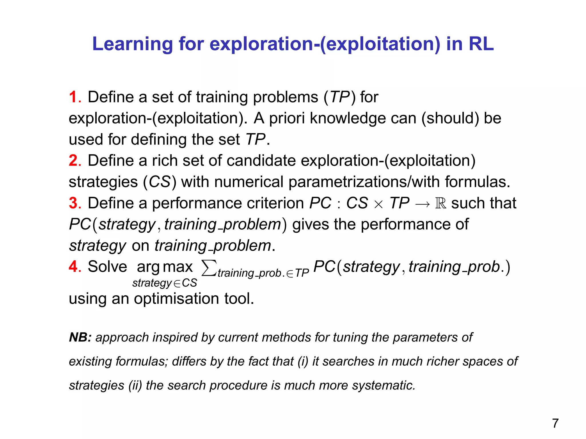 Learning for exploration-(exploitation) in RL
1. Deﬁne a set of training problems (TP) for
exploration-(exploitation). A priori knowledge can (should) be
used for deﬁning the set TP.
2. Deﬁne a rich set of candidate exploration-(exploitation)
strategies (CS) with numerical parametrizations/with formulas.
3. Deﬁne a performance criterion PC : CS × TP → R such that
PC(strategy, training problem) gives the performance of
strategy on training problem.
4. Solve arg max
strategy∈CS
training prob.∈TP PC(strategy, training prob.)
using an optimisation tool.
NB: approach inspired by current methods for tuning the parameters of
existing formulas; differs by the fact that (i) it searches in much richer spaces of
strategies (ii) the search procedure is much more systematic.
7
 