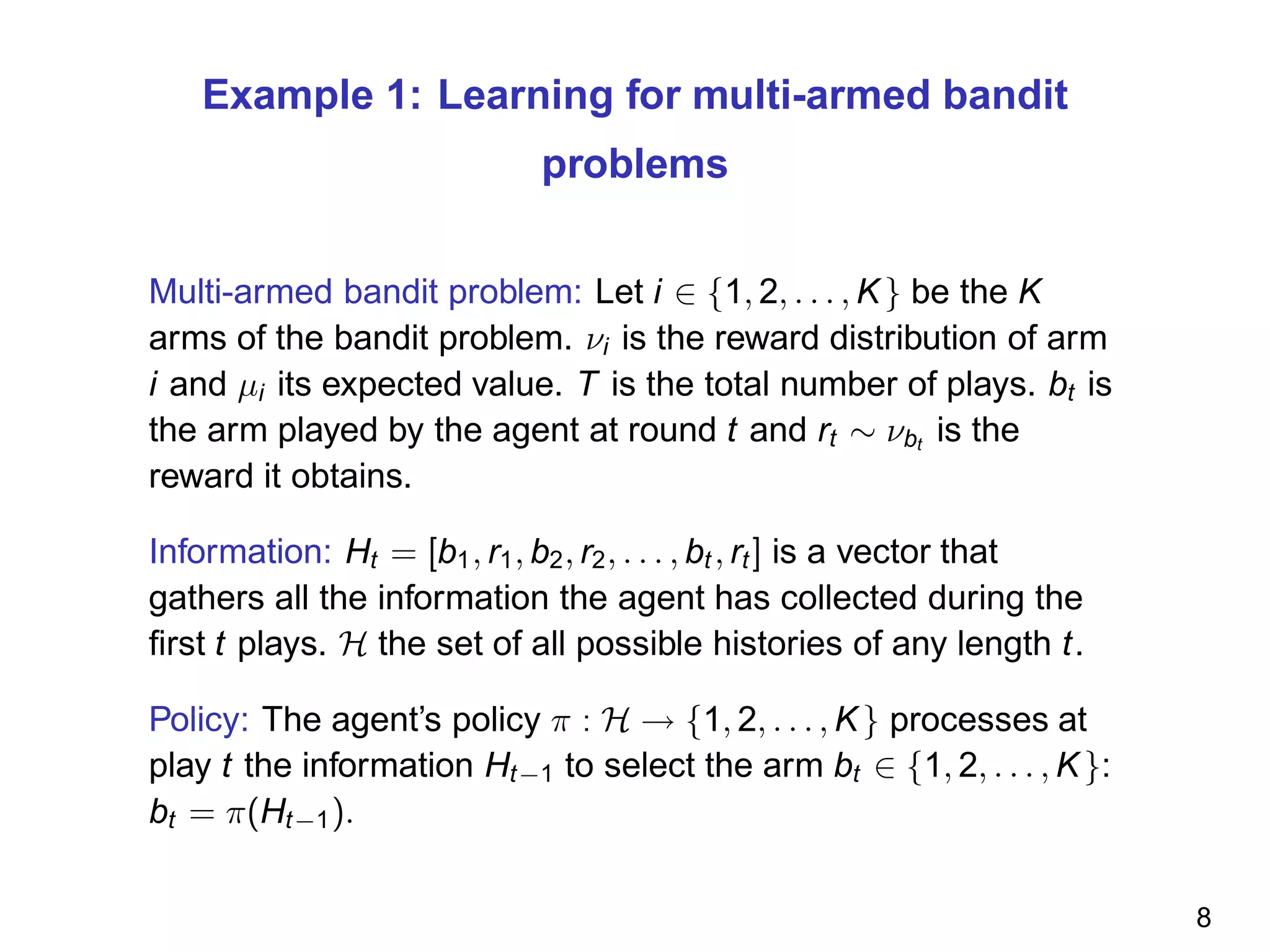 Example 1: Learning for multi-armed bandit
problems
Multi-armed bandit problem: Let i ∈ {1, 2, . . . , K} be the K
arms of the bandit problem. νi is the reward distribution of arm
i and µi its expected value. T is the total number of plays. bt is
the arm played by the agent at round t and rt ∼ νbt
is the
reward it obtains.
Information: Ht = [b1, r1, b2, r2, . . . , bt , rt ] is a vector that
gathers all the information the agent has collected during the
ﬁrst t plays. H the set of all possible histories of any length t.
Policy: The agent’s policy π : H → {1, 2, . . . , K} processes at
play t the information Ht−1 to select the arm bt ∈ {1, 2, . . . , K}:
bt = π(Ht−1).
8
 