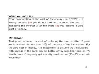 What you may say:
Your computation of the cost of PV energy - in e/MWh - is
wrong because (a) you do not take into account the cost of
replacing the inverter after ten years (b) you assume a zero
cost of money.
My answer:
Taking into account the cost of replacing the inverter after 10 years
would amount for less than 10% of the price of the installation. For
the zero cost of money, it is reasonable to assume that individuals
with savings in the bank may be better oﬀ by spending them on PV
panels, even if they only get a pretty small return (2%-3%) on their
investment.
10
 