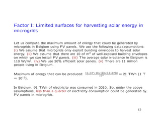 Factor I: Limited surfaces for harvesting solar energy in
microgrids
Let us compute the maximum amount of energy that could be generated by
microgrids in Belgium using PV panels. We use the following data/assumptions:
(i) We assume that microgrids only exploit building envelopes to harvest solar
energy. (ii) We assume that there are 10 of m2 of well-exposed building envelopes
on which we can install PV panels. (iii) The average solar irradiance in Belgium is
110 W/m2. (iv) We use 20% eﬃcient solar panels. (v) There are 11 million
people living in Belgium.
Maximum of energy that can be produced: 11×106
×10×110×0.2×8760
1012 = 21 TWh (1 T
= 1012).
In Belgium, 91 TWh of electricity was consumed in 2010. So, under the above
assumptions, less than a quarter of electricity consumption could be generated by
PV panels in microgrids.
12
 