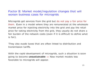 Factor II: Market model/regulation changes that will
worsen business cases for microgrids
Microgrids get services from the grid but do not pay a fair price for
them. Even in a model where they are remunerated at the wholesale
market price for injecting electricity into the grid and pay the retail
price for taking electricity from the grid, they usually do not share a
fair burden of the network costs (even if it is diﬃcult to deﬁne what
is fair).
They also evade taxes that are often linked to distribution and
transmission tariﬀs.
With the rapid development of microgrids, such a situation is soon
going to become unsustainable ⇒ New market models less
favorable to microgrids will appear.
13
 