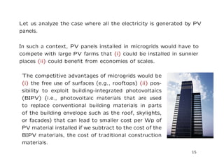 Let us analyze the case where all the electricity is generated by PV
panels.
In such a context, PV panels installed in microgrids would have to
compete with large PV farms that (i) could be installed in sunnier
places (ii) could beneﬁt from economies of scales.
The competitive advantages of microgrids would be
(i) the free use of surfaces (e.g., rooftops) (ii) pos-
sibility to exploit building-integrated photovoltaics
(BIPV) (i.e., photovoltaic materials that are used
to replace conventional building materials in parts
of the building envelope such as the roof, skylights,
or facades) that can lead to smaller cost per Wp of
PV material installed if we subtract to the cost of the
BIPV materials, the cost of traditional construction
materials.
15
 