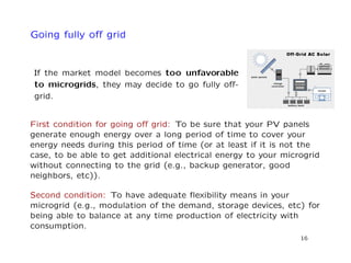 Going fully oﬀ grid
If the market model becomes too unfavorable
to microgrids, they may decide to go fully oﬀ-
grid.
First condition for going oﬀ grid: To be sure that your PV panels
generate enough energy over a long period of time to cover your
energy needs during this period of time (or at least if it is not the
case, to be able to get additional electrical energy to your microgrid
without connecting to the grid (e.g., backup generator, good
neighbors, etc)).
Second condition: To have adequate ﬂexibility means in your
microgrid (e.g., modulation of the demand, storage devices, etc) for
being able to balance at any time production of electricity with
consumption.
16
 