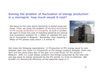 Solving the problem of ﬂuctuation of energy production
in a microgrid: how much would it cost?
We focus on the case where electricity is stored using bat-
teries. First, we study the problem of intraday ﬂuctuation
of PV energy production in microgrids. In such a context,
we want to know the cost of installing batteries for solving
this ﬂuctuation problem for 1 MWp of installed PV pan-
els in microgrids in Belgium. Remember that installing 1
MWp of PV panels costs about 1.4 million e.
We make the following assumptions: (i) Production of PV energy equal to zero
between 4pm and 10am (ii) Production of PV energy constant between 10am and
4pm and the same every day of the year (iii) Load factor for PV panels in
Belgium: 10% (iv) Load always constant and energy consumed by the load over
one day equal to energy produced by the PV panels (v) Cost of batteries: 200
e/kWh (vi) Round-trip eﬃciency of the batteries equal to 1.
17
 