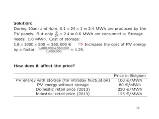 Solution:
During 10am and 4pm, 0.1 × 24 × 1 = 2.4 MWh are produced by the
PV panels. But only 6
24 × 2.4 = 0.6 MWh are consumed ⇒ Storage
needs: 1.8 MWh. Cost of storage:
1.8 × 1000 × 200 = 360, 000 e ⇒ Increases the cost of PV energy
by a factor: 1,400,000+360,000
1,400,000 1.25.
How does it aﬀect the price?
Price in Belgium
PV energy with storage (for intraday ﬂuctuation) 100 e/MWh
PV energy without storage 80 e/MWh
Domestic retail price (2013) 220 e/MWh
Industrial retail price (2013) 125 e/MWh
18
 