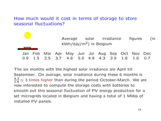 How much would it cost in terms of storage to store
seasonal ﬂuctuations?
Average solar irradiance ﬁgures (in
kWh/day/m2) in Belgium
Jan Feb Mar Apr May Jun Jul Aug Sep Oct Nov Dec
0.9 1.5 2.5 3.7 4.8 5.0 4.9 4.3 2.9 1.8 1.0 0.7
The six months with the highest solar irradiance are April till
September. On average, solar irradiance during these 6 months is
4.3
1.4 3 times higher than during the period October-March. We are
now interested to compute the storage costs with batteries to
smooth out this seasonal ﬂuctuation of PV energy production for a
set microgrids located in Belgium and having a total of 1 MWp of
installed PV panels.
19
 