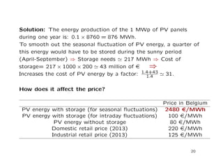 Solution: The energy production of the 1 MWp of PV panels
during one year is: 0.1 × 8760 = 876 MWh.
To smooth out the seasonal ﬂuctuation of PV energy, a quarter of
this energy would have to be stored during the sunny period
(April-September) ⇒ Storage needs 217 MWh ⇒ Cost of
storage= 217 × 1000 × 200 43 million of e ⇒
Increases the cost of PV energy by a factor: 1.4+43
1.4 31.
How does it aﬀect the price?
Price in Belgium
PV energy with storage (for seasonal ﬂuctuations) 2480 e/MWh
PV energy with storage (for intraday ﬂuctuations) 100 e/MWh
PV energy without storage 80 e/MWh
Domestic retail price (2013) 220 e/MWh
Industrial retail price (2013) 125 e/MWh
20
 
