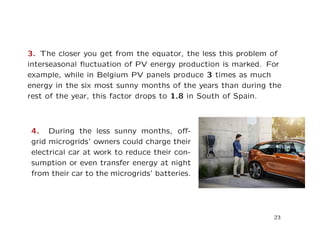 3. The closer you get from the equator, the less this problem of
interseasonal ﬂuctuation of PV energy production is marked. For
example, while in Belgium PV panels produce 3 times as much
energy in the six most sunny months of the years than during the
rest of the year, this factor drops to 1.8 in South of Spain.
4. During the less sunny months, oﬀ-
grid microgrids’ owners could charge their
electrical car at work to reduce their con-
sumption or even transfer energy at night
from their car to the microgrids’ batteries.
23
 