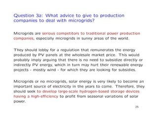 Question 3a: What advice to give to production
companies to deal with microgrids?
Microgrids are serious competitors to traditional power production
companies, especially microgrids in sunny areas of the world.
They should lobby for a regulation that remunerates the energy
produced by PV panels at the wholesale market price. This would
probably imply arguing that there is no need to subsidize directly or
indirectly PV energy, which in turn may hurt their renewable energy
projects - mostly wind - for which they are looking for subsidies.
Microgrids or no microgrids, solar energy is very likely to become an
important source of electricity in the years to come. Therefore, they
should seek to develop large-scale hydrogen-based storage devices
having a high-eﬃciency to proﬁt from seasonal variations of solar
power.
25
 
