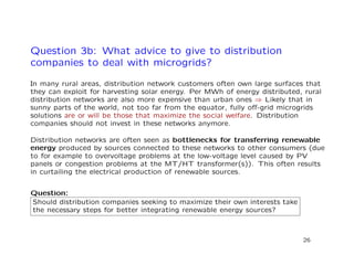 Question 3b: What advice to give to distribution
companies to deal with microgrids?
In many rural areas, distribution network customers often own large surfaces that
they can exploit for harvesting solar energy. Per MWh of energy distributed, rural
distribution networks are also more expensive than urban ones ⇒ Likely that in
sunny parts of the world, not too far from the equator, fully oﬀ-grid microgrids
solutions are or will be those that maximize the social welfare. Distribution
companies should not invest in these networks anymore.
Distribution networks are often seen as bottlenecks for transferring renewable
energy produced by sources connected to these networks to other consumers (due
to for example to overvoltage problems at the low-voltage level caused by PV
panels or congestion problems at the MT/HT transformer(s)). This often results
in curtailing the electrical production of renewable sources.
Question:
Should distribution companies seeking to maximize their own interests take
the necessary steps for better integrating renewable energy sources?
26
 