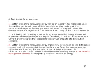 A few elements of answers:
1. Better integrating renewable energy will be an incentive for microgrids since
they will be able to sell more of their electricity surplus. Note that with
appropriate changes in the way grid costs are shared among grid users, the
development of microgrids is not necessarily a bad thing for distribution networks.
2. Not taking the necessary steps for integrating renewable energy sources will
slow down the development of microgrids. However, it may act as an incentive for
fully oﬀ-grid microgrids that jeopardize the survival of (parts of) distribution
networks.
3. Better integrating renewable energy implies new investments in the distribution
network that will increase distribution tariﬀs and so favor the business case for
fully oﬀ-grid microgrids. Rather than to rely on hefty investments in
infrastructure, distribution networks should develop relatively cheap active network
management schemes for integrating renewable sources of energy.
27
 