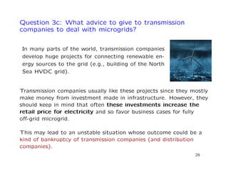 Question 3c: What advice to give to transmission
companies to deal with microgrids?
In many parts of the world, transmission companies
develop huge projects for connecting renewable en-
ergy sources to the grid (e.g., building of the North
Sea HVDC grid).
Transmission companies usually like these projects since they mostly
make money from investment made in infrastructure. However, they
should keep in mind that often these investments increase the
retail price for electricity and so favor business cases for fully
oﬀ-grid microgrid.
This may lead to an unstable situation whose outcome could be a
kind of bankruptcy of transmission companies (and distribution
companies).
28
 