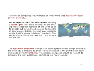 Transmission companies should refocus on investments that decrease the retail
price of electricity.
An example of such an investment? Building
a global grid that would connect all the exist-
ing major electrical networks of the world so as
to smooth out the daily and seasonal ﬂuctuations
of solar energy. Indeed, the total solar irradiance
on the Earth’s surface is (almost) constant. This
would greatly reduce the need for costly storage
installations.
The dynamical properties of large-scale power systems where a large amount of
the electricity is produced by small sources connected to the grid through power
electronics are vastly unknown. Transmission companies should do research to
anticipate the likely problems of controlling this new dynamics.
29
 