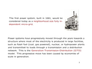 The ﬁrst power system, built in 1881, would be
considered today as a neighborhood size fully in-
dependent micro-grid.
Power systems have progressively moved through the years towards a
structure where most of the electricity is produced in large facilities,
such as fossil fuel (coal, gas powered), nuclear, or hydropower plants
and transmitted to loads through a transmission and a distribution
network. This is the Generation-Transmission-Distribution (GTD)
model. This progressive move has been caused by economies of
scale in generation.
3
 