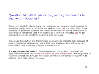 Question 3d: What advice to give to governments to
deal with microgrids?
Adapt very carefully/dynamically the regulation for microgrids and subsidies for
renewable energy so as to mitigate the likelihood of: (a) not being able to pay
anymore for promised subsidies for renewable energy (b) having distribution or
transmission companies that may experience a kind of bankruptcy (c) Anger
microgrid owners by suddenly modifying their revenues.
Encourage distribution and transmission companies to increase their reserves of
cash or to ﬁnance without borrowing their new investments in infrastructure,
especially if they are doing business in sunny places.
A more speculative advice: Transmission and distribution companies are
regulated monopolies that have not beneﬁted from competition. You may want to
organize competition between microgrids and these companies to help them to
become more cost-eﬃcient/creative.
30
 