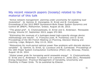 My recent research papers (loosely) related to the
material of this talk
“Active network management: planning under uncertainty for exploiting load
modulation”. Q. Gemine, E. Karangelos, D. Ernst and B. Corn´elusse.
Proceedings of the 2013 IREP Symposium-Bulk Power System Dynamics and
Control IX (IREP), Rethymnon, Greece, August 25-30, 2013.
“The global grid”. S. Chatzivasileiadis, D. Ernst and G. Andersson. Renewable
Energy, Volume 57, September 2013, pages 372-383.
“Estimating the revenues of a hydrogen-based high-capacity storage device:
methodology and results”. V. Fran¸cois-Lavet, R. Fonteneau and D. Ernst.
Proceedings of the 9th French Meeting on Planning, Decision Making and
Learning, Li`ege, Belgium, May 12-13, 2014.
“Relaxations for multi-period optimal power ﬂow problems with discrete decision
variables”. Q. Gemine, D. Ernst, Q. Louveaux and B. Corn´elusse. Proceedings of
the 18th Power System Computation Conference (PSCC-14), Wroclaw, Poland,
August 18-24, 2014.
“Global power grids for harnessing world renewable energy”. S. Chatzivasileiadis,
D. Ernst and G. Andersson To appear in In Lawrence E. Jones (Ed.), Renewable
Energy Integration: Practical Management of Variability, Uncertainty and
Flexibility in Power Grids. To be published by Elsevier.
31
 