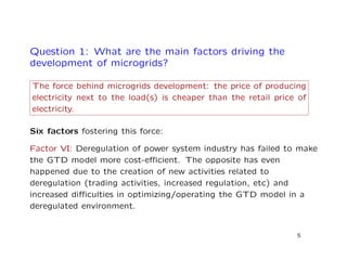 Question 1: What are the main factors driving the
development of microgrids?
The force behind microgrids development: the price of producing
electricity next to the load(s) is cheaper than the retail price of
electricity.
Six factors fostering this force:
Factor VI: Deregulation of power system industry has failed to make
the GTD model more cost-eﬃcient. The opposite has even
happened due to the creation of new activities related to
deregulation (trading activities, increased regulation, etc) and
increased diﬃculties in optimizing/operating the GTD model in a
deregulated environment.
5
 