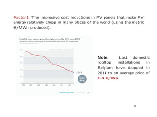 Factor I: The impressive cost reductions in PV panels that make PV
energy relatively cheap in many places of the world (using the metric
e/MWh produced).
Note: Last domestic
rooftop installations in
Belgium have dropped in
2014 to an average price of
1.4 e/Wp.
8
 