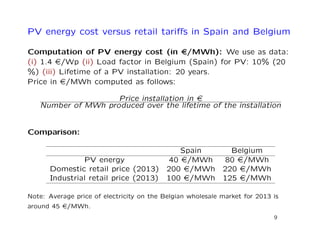 PV energy cost versus retail tariﬀs in Spain and Belgium
Computation of PV energy cost (in e/MWh): We use as data:
(i) 1.4 e/Wp (ii) Load factor in Belgium (Spain) for PV: 10% (20
%) (iii) Lifetime of a PV installation: 20 years.
Price in e/MWh computed as follows:
Price installation in e
Number of MWh produced over the lifetime of the installation
Comparison:
Spain Belgium
PV energy 40 e/MWh 80 e/MWh
Domestic retail price (2013) 200 e/MWh 220 e/MWh
Industrial retail price (2013) 100 e/MWh 125 e/MWh
Note: Average price of electricity on the Belgian wholesale market for 2013 is
around 45 e/MWh.
9
 