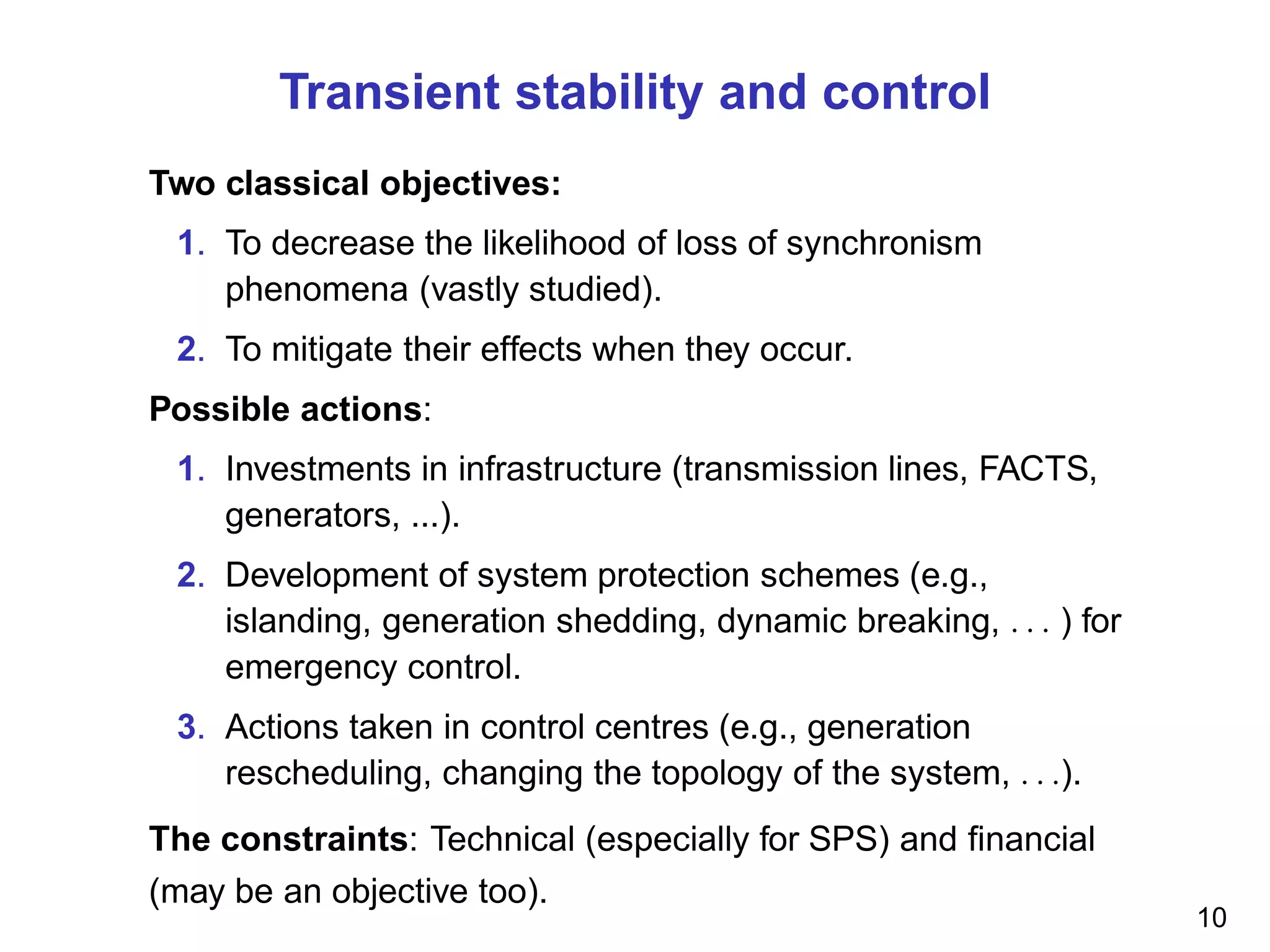 Transient stability and control
Two classical objectives:
1. To decrease the likelihood of loss of synchronism
phenomena (vastly studied).
2. To mitigate their effects when they occur.
Possible actions:
1. Investments in infrastructure (transmission lines, FACTS,
generators, ...).
2. Development of system protection schemes (e.g.,
islanding, generation shedding, dynamic breaking, . . . ) for
emergency control.
3. Actions taken in control centres (e.g., generation
rescheduling, changing the topology of the system, . . .).
The constraints: Technical (especially for SPS) and ﬁnancial
(may be an objective too).
10
 