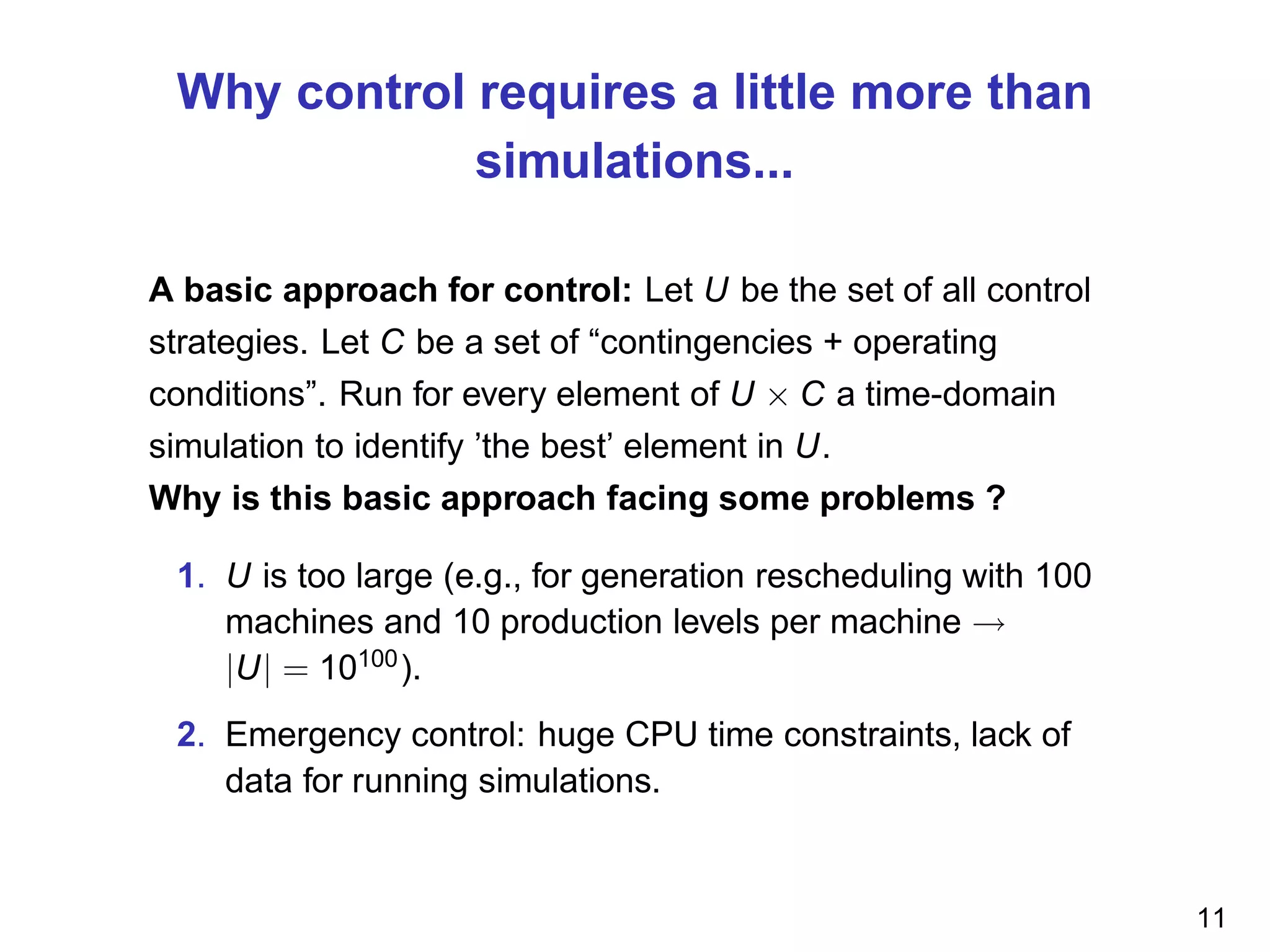 Why control requires a little more than
simulations...
A basic approach for control: Let U be the set of all control
strategies. Let C be a set of “contingencies + operating
conditions”. Run for every element of U × C a time-domain
simulation to identify ’the best’ element in U.
Why is this basic approach facing some problems ?
1. U is too large (e.g., for generation rescheduling with 100
machines and 10 production levels per machine →
|U| = 10100
).
2. Emergency control: huge CPU time constraints, lack of
data for running simulations.
11
 