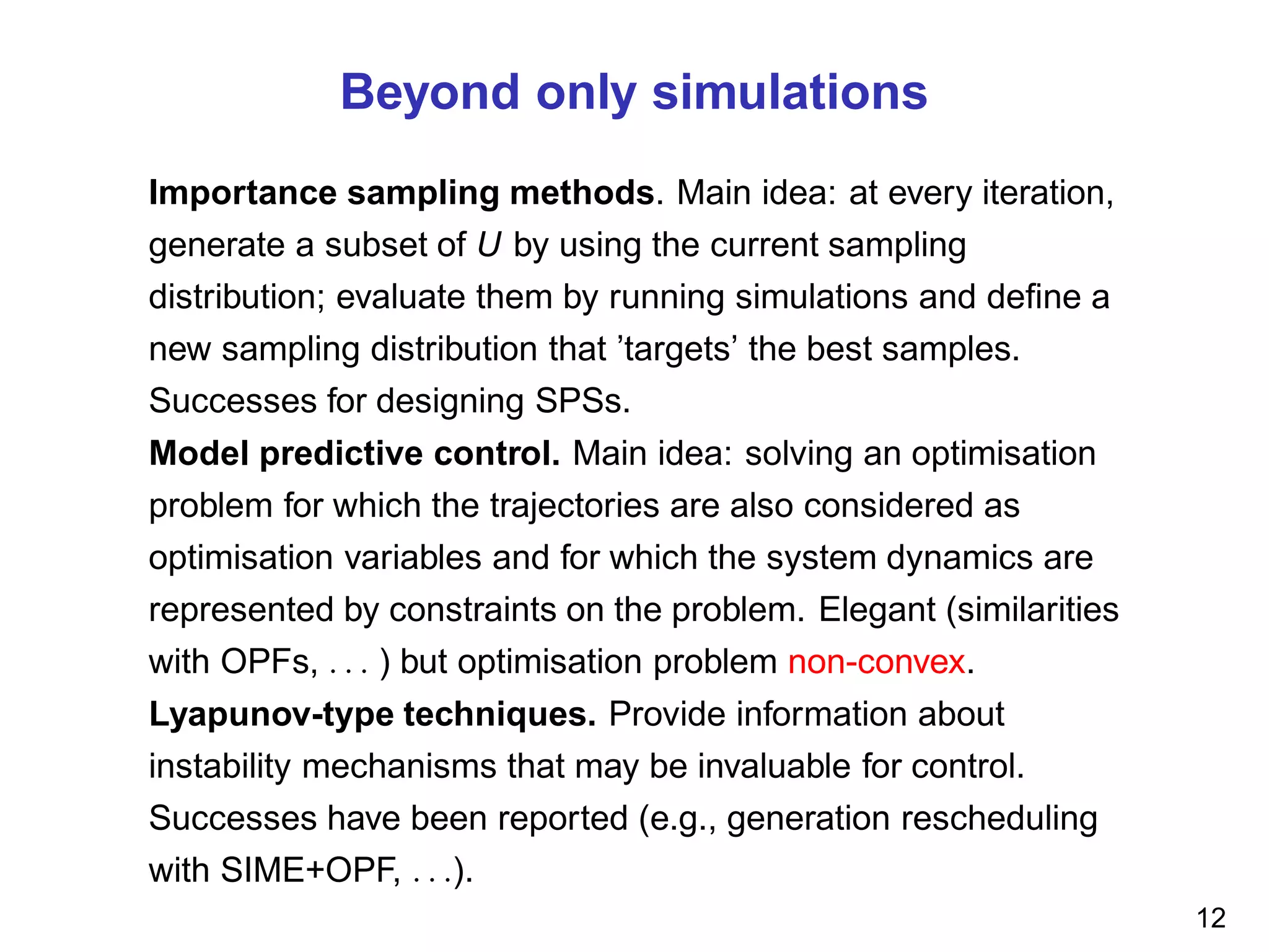 Beyond only simulations
Importance sampling methods. Main idea: at every iteration,
generate a subset of U by using the current sampling
distribution; evaluate them by running simulations and deﬁne a
new sampling distribution that ’targets’ the best samples.
Successes for designing SPSs.
Model predictive control. Main idea: solving an optimisation
problem for which the trajectories are also considered as
optimisation variables and for which the system dynamics are
represented by constraints on the problem. Elegant (similarities
with OPFs, . . . ) but optimisation problem non-convex.
Lyapunov-type techniques. Provide information about
instability mechanisms that may be invaluable for control.
Successes have been reported (e.g., generation rescheduling
with SIME+OPF, . . .).
12
 