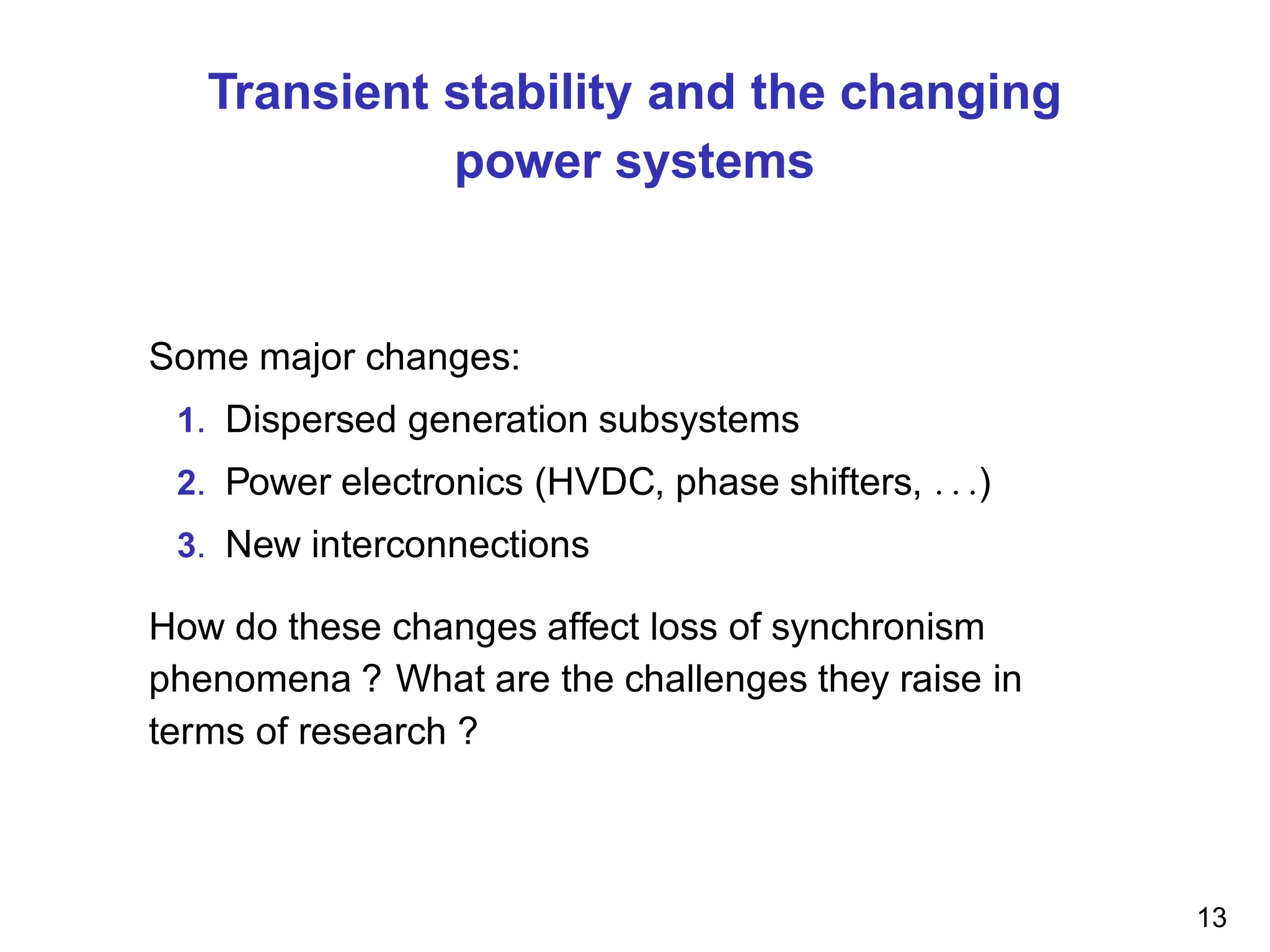 Transient stability and the changing
power systems
Some major changes:
1. Dispersed generation subsystems
2. Power electronics (HVDC, phase shifters, . . .)
3. New interconnections
How do these changes affect loss of synchronism
phenomena ? What are the challenges they raise in
terms of research ?
13
 