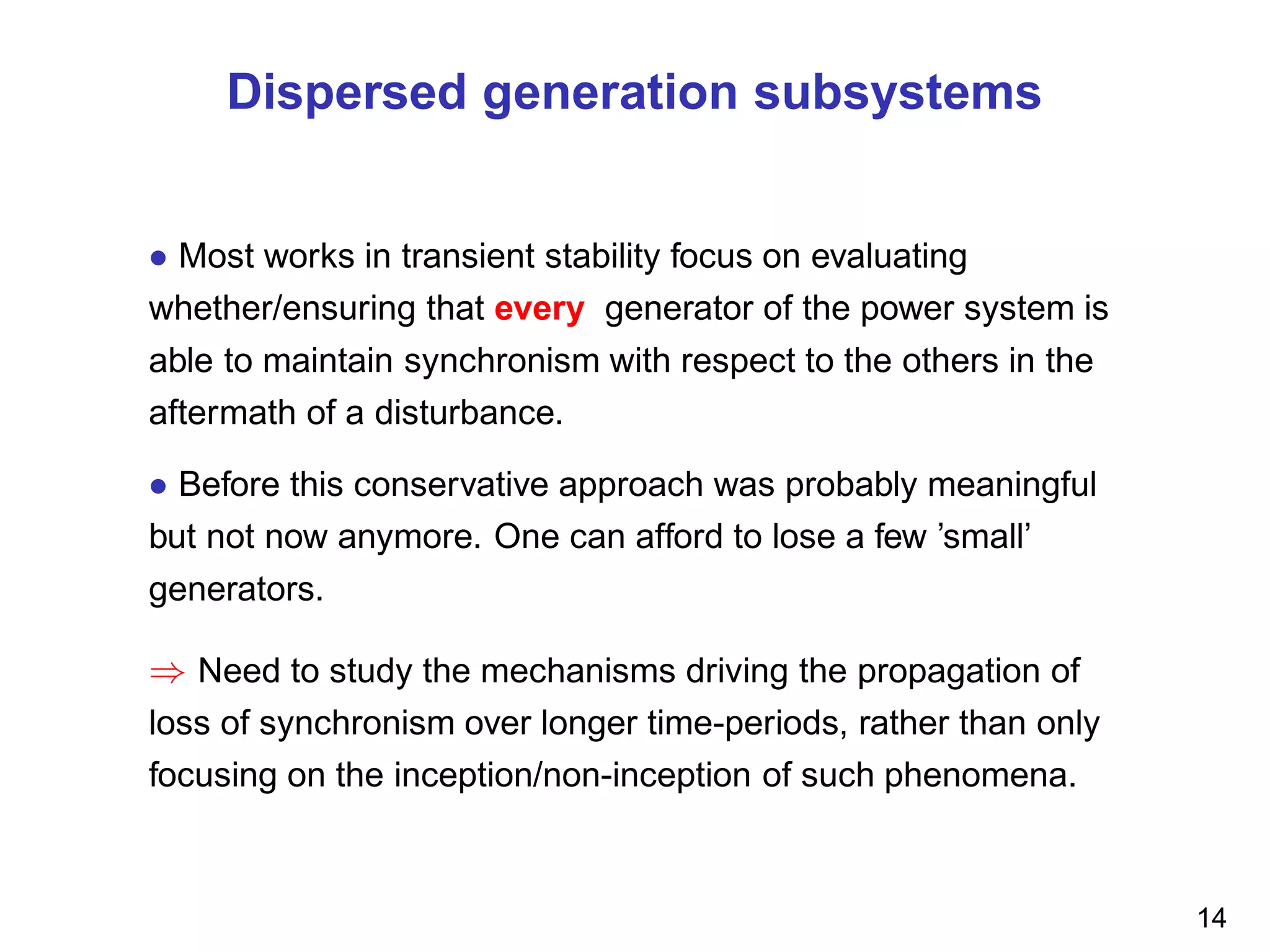 Dispersed generation subsystems
• Most works in transient stability focus on evaluating
whether/ensuring that every generator of the power system is
able to maintain synchronism with respect to the others in the
aftermath of a disturbance.
• Before this conservative approach was probably meaningful
but not now anymore. One can afford to lose a few ’small’
generators.
⇒ Need to study the mechanisms driving the propagation of
loss of synchronism over longer time-periods, rather than only
focusing on the inception/non-inception of such phenomena.
14
 