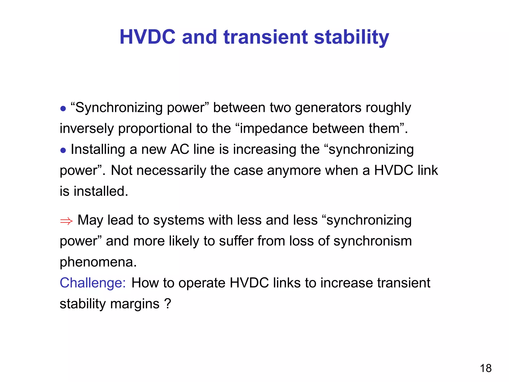 HVDC and transient stability
• “Synchronizing power” between two generators roughly
inversely proportional to the “impedance between them”.
• Installing a new AC line is increasing the “synchronizing
power”. Not necessarily the case anymore when a HVDC link
is installed.
⇒ May lead to systems with less and less “synchronizing
power” and more likely to suffer from loss of synchronism
phenomena.
Challenge: How to operate HVDC links to increase transient
stability margins ?
18
 