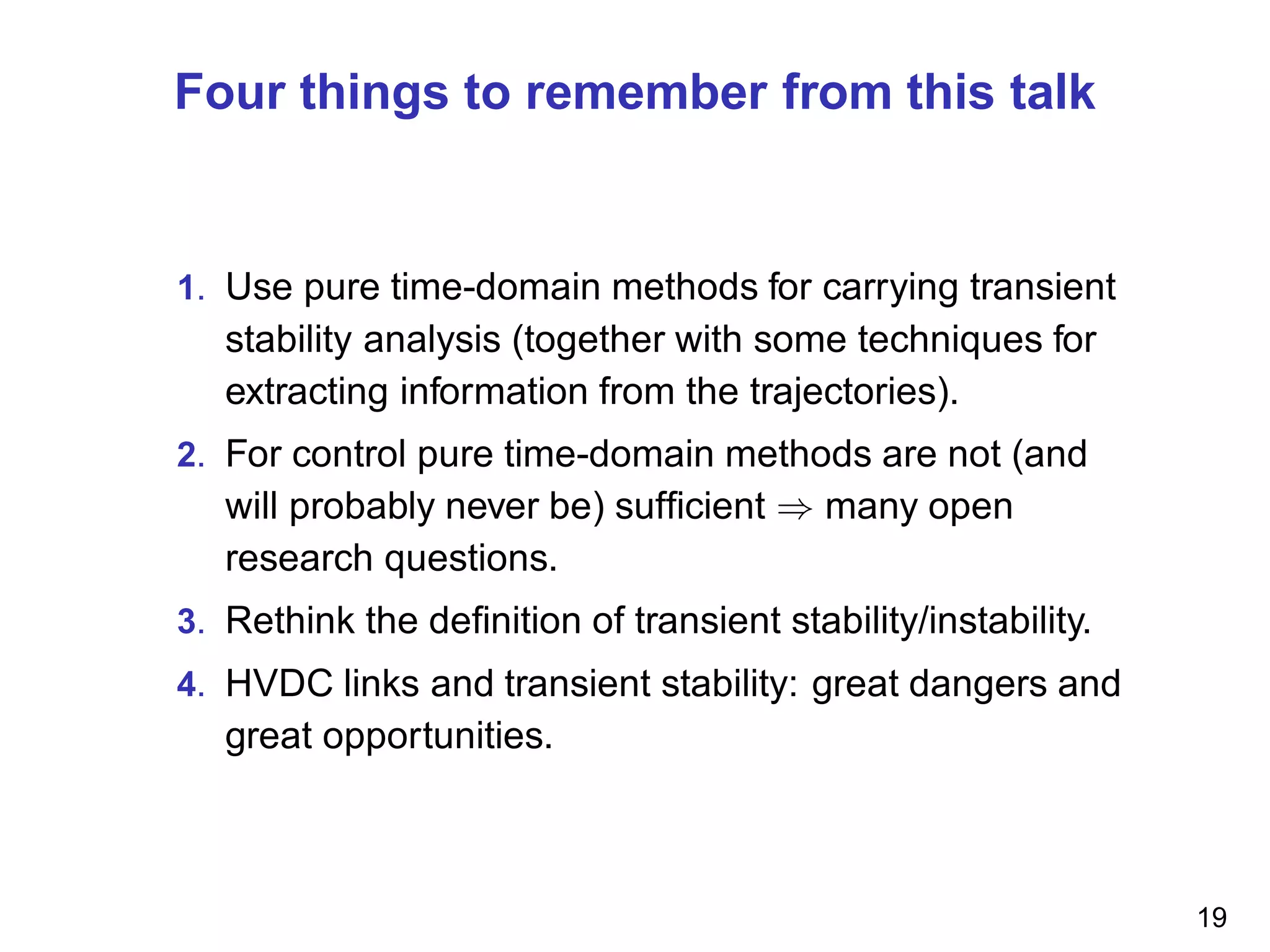 Four things to remember from this talk
1. Use pure time-domain methods for carrying transient
stability analysis (together with some techniques for
extracting information from the trajectories).
2. For control pure time-domain methods are not (and
will probably never be) sufﬁcient ⇒ many open
research questions.
3. Rethink the deﬁnition of transient stability/instability.
4. HVDC links and transient stability: great dangers and
great opportunities.
19
 