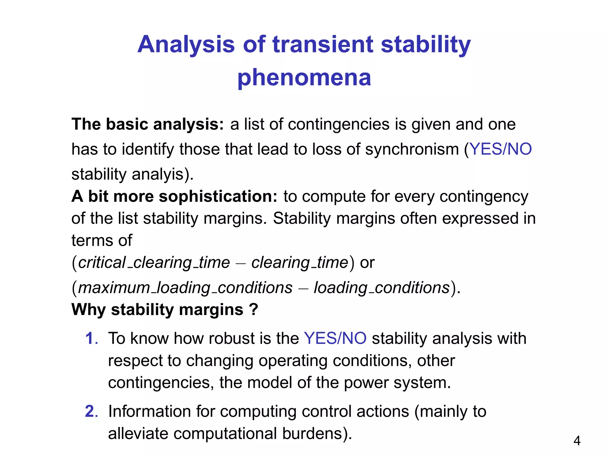 Analysis of transient stability
phenomena
The basic analysis: a list of contingencies is given and one
has to identify those that lead to loss of synchronism (YES/NO
stability analyis).
A bit more sophistication: to compute for every contingency
of the list stability margins. Stability margins often expressed in
terms of
(critical clearing time − clearing time) or
(maximum loading conditions − loading conditions).
Why stability margins ?
1. To know how robust is the YES/NO stability analysis with
respect to changing operating conditions, other
contingencies, the model of the power system.
2. Information for computing control actions (mainly to
alleviate computational burdens). 4
 