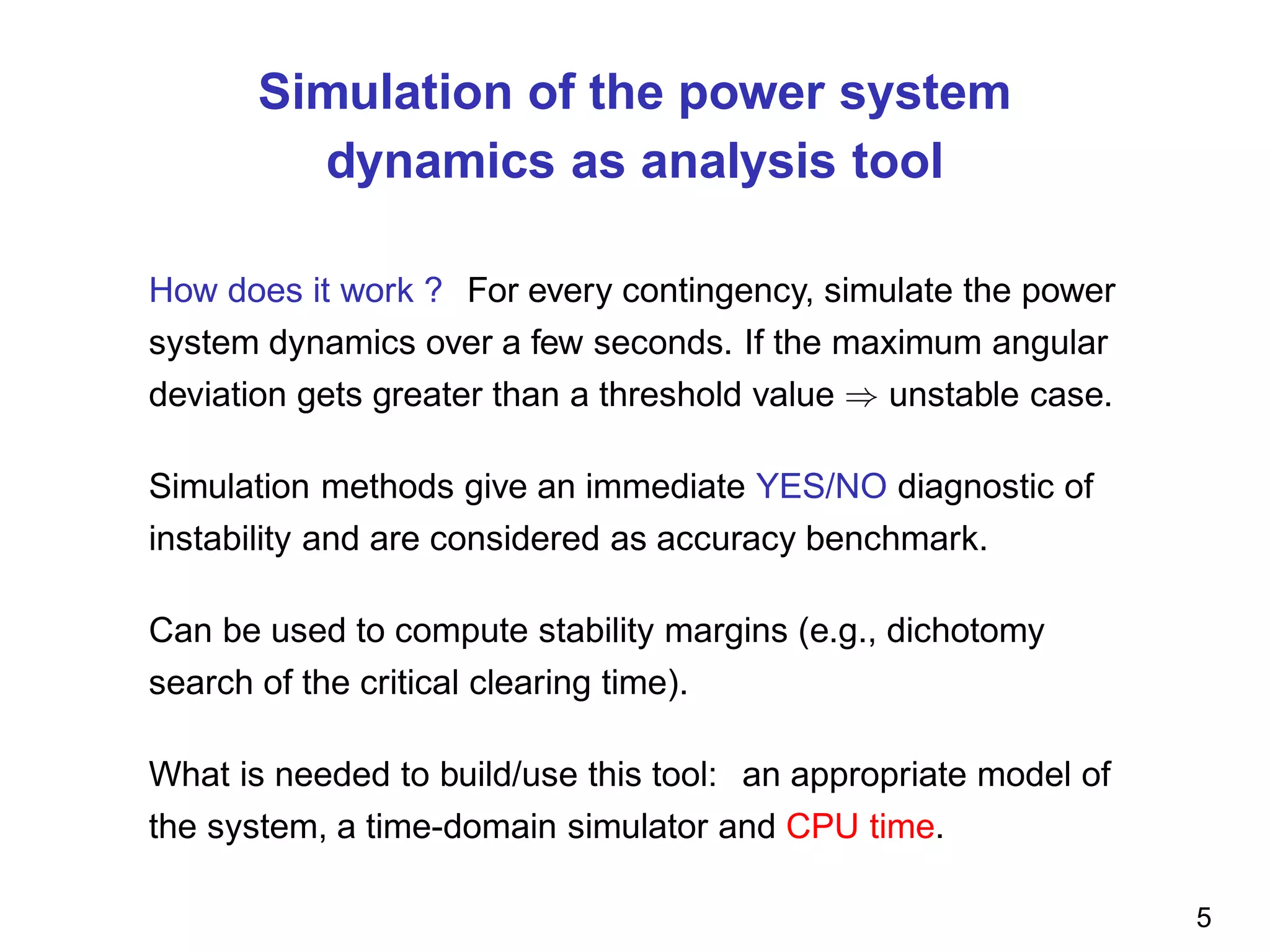 Simulation of the power system
dynamics as analysis tool
How does it work ? For every contingency, simulate the power
system dynamics over a few seconds. If the maximum angular
deviation gets greater than a threshold value ⇒ unstable case.
Simulation methods give an immediate YES/NO diagnostic of
instability and are considered as accuracy benchmark.
Can be used to compute stability margins (e.g., dichotomy
search of the critical clearing time).
What is needed to build/use this tool: an appropriate model of
the system, a time-domain simulator and CPU time.
5
 